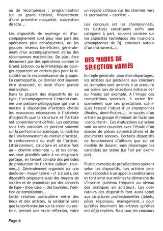ou de récompenses : programmation             un regard critique sur les chemins vers
sur un grand festival, financement            la sacrosainte « carrière ».
d’une première maquette, subvention
directe...                                    Les concours (et les championnats,
                                              les battles) constituent enfin une
Les dispositifs de repérage et d’ac-          catégorie à part, souvent centrée sur
compagnement sont pour leur part des          les capacités techniques des musiciens
opérations plus conséquentes, où les          (championnat de Dj, concours autour
groupes retenus bénéficient générale-         d’un instrument…).
ment d’un accompagnement et/ou des
récompenses matérielles. De plus, être
découvert par des opérations comme le
Grand Zebrock ou le Printemps de Bour-
ges apportent un certain plus pour la vi-
sibilité ou la reconnaissance du groupe.      En règle générale, pour être départagés,
En contrepartie, ce dernier doit souvent      les artistes qui postulent aux concours
être structuré, et doté d’une grande          et tremplins sont amenés à se produire
motivation.                                   sur scène lors de sélections initiales et/
Dans la plupart des dispositifs de ce         ou finales par exemple. A l’image des
type, l’accompagnement s’entend com-          compétitions sportives, il arrive fré-
me une posture pédagogique qui vise à         quemment que ces prestations scéni-
mettre à disposition d’artistes choisis       ques fassent l’objet d’un championnat
les ressources nécessaires à l’atteinte       (finales, demi-finales…), le succès d’un
d’objectifs que la structure et l’artiste     artiste ou groupe éliminant de facto son
ont conjointement définis. Les contenus       «concurrent». Ces évaluations sur scène
sont très variables et portent souvent        sont souvent couplées avec l’étude d’un
sur la performance scénique, la maîtrise      dossier de pièces administratives et de
de l’environnement du métier d’artiste,       documents sonores. Certains dispositifs
le renforcement du staff de l’artiste.        ne fonctionnent d’ailleurs que sur ce
Littéralement, structure et artiste font      modèle de dossier, sans départager les
un « chemin ensemble », et les conte-         candidats sur scène (Le Fair par exem-
nus sont planifiés suite à un diagnostic      ple).
partagé, en tenant compte des périodes
de production de l’artiste (album, tour-      Plusieurs modes de présélections opèrent
née…). Généralement organisés sur une         selon les dispositifs. Les artistes peu-
durée de « moyen terme » (1 à 2 ans), ces     vent répondre à un appel à candidatures
dispositifs proposent aussi des moyens de     et font ainsi eux-mêmes la démarche de
soutien et de promotion par des concerts      s’inscrire (schéma fréquent au niveau
de type « show case », des tournées, l’édi-   des pratiques en amateur). Les opé-
tion de compilations...                       rateurs des dispositifs font aussi appel
Cette relation particulière entre des         aux structures professionnelles (labels,
lieux et des artistes, la solidarité ainsi    pôles régionaux, management…) pour
que la confrontation sur la vision du sec-    qu’elles inscrivent les artistes qu’elles
teur, permet une vraie réflexion, voire       ont déjà repérés. Mais tous les concours

Page 6
 