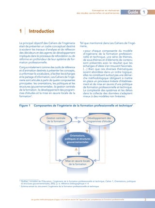 Conception et réalisation
                                                                      des études sectorielles et préliminaires                    Guide   1



1           Introduction

Le principal objectif des Cahiers de l’ingénierie                        Tel que mentionné dans Les Cahiers de l’ingé-
était de présenter un cadre conceptuel destiné                           nierie,
à soutenir les travaux d’analyse et de réflexion                             « pour chaque composante du modèle
des décideurs et des agents de développement                                 d’ingénierie de la formation profession-
impliqués dans le processus de refondation ou de                             nelle et technique, une série de thèmes,
réforme en profondeur de leur système de for-                                de sous-thèmes et d’éléments de contenu
mation professionnelle.                                                      sont présentés avec le résultat que les
Conçus initialement comme des outils de référence                            échanges d’idées s’en trouvent favorisés.
                                                                             (…) Bien que ces diverses thématiques
et d’animation destinés à présenter les concepts,
                                                                             soient abordées dans un ordre logique,
à uniformiser le vocabulaire, à faciliter les échanges
                                                                             elles ne constituent surtout pas une démar-
et le partage d’information, Les Cahiers de l’ingé-                          che méthodologique obligeant à mettre
nierie sont articulés à partir de quatre composantes                         en place un processus linéaire d’établisse-
principales: les orientations, les politiques et les                         ment et de mise en œuvre d’une politique
structures gouvernementales; la gestion centrale                             de formation professionnelle et technique.
de la formation; le développement des program-                               La complexité des systèmes et les délais
mes d’études et la mise en œuvre locale de la                                dans la collecte des données s’adaptent
formation3.                                                                  mieux à des modèles non linéaires.


Figure 1          Composantes de l’ingénierie de la formation professionnelle et technique4



                                 Gestion centrale                                 Développement des
                                 de la formation                                 programmes d’études




                                                            Orientations,
                                                       politiques et structures
                                                        gouvernementales




                                                        Mise en œuvre locale
                                                           de la formation




3
    Québec, ministère de l’Éducation, L’ingénierie de la formation professionnelle et technique, Cahier 1, Orientations, politiques
    et structures gouvernementales, 2002, p. 6, référence bibliographique no 4.
4
    Schéma extrait du document L’ingénierie de la formation professionnelle et technique.




               Les guides méthodologiques d’appui à la mise en œuvre de l’approche par compétences en formation professionnelle           3
 