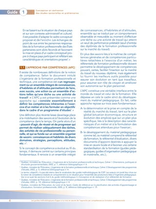 Conception et réalisation
Guide        1              des études sectorielles et préliminaires




             En se basant sur la situation de chaque pays                        de connaissances, d’habiletés et d’attitudes,
             et sur son contexte administratif et culturel,                      ensemble qui se traduit par un comportement
             il est possible d’adapter le cadre conceptuel                       observable et mesurable au moment d’effectuer
             proposé et de l’enrichir. Les échanges de                           une tâche ou une activité de travail qui atteint
             point de vue entre les personnes responsa-                          un seuil de performance préétabli (seuil d’entrée
             bles de la formation professionnelle des États                      des diplômés de la formation professionnelle
             partenaires sont alors féconds et favorisent                        sur le marché du travail).
             la mise en place d’un cadre conceptuel pro-                         En plus des savoirs liés à la maîtrise de compé-
             pre à chaque pays participant et reflétant ses                      tences générales et de compétences particu-
             caractéristiques et orientations propres5.»                         lières rattachées à l’exercice d’un métier, les
                                                                                 référentiels de formation professionnelle doivent
            1.1 L’APPROCHE PAR COMPÉTENCES (APC)                                 permettre le développement de compétences
                                                                                 pouvant, certes, faciliter l’insertion sur le marché
        Il existe de nombreuses définitions de la notion                         du travail du nouveau diplômé, mais également
        de compétence. Selon le document intitulé                                lui fournir les meilleurs outils possible pour
        L’ingénierie de la formation professionnelle et                          assurer son évolution en tant que travailleur,
        technique, une compétence est « un regroupe-                             pour assumer son rôle de citoyen et améliorer
        ment ou un ensemble intégré de connaissances,                            son autonomie sur le plan personnel.
        d’habiletés et d’attitudes permettant de faire,
        avec succès, une action ou un ensemble d’ac-                             L’APC constitue une véritable interface entre le
        tions telles qu’une tâche ou une activité de                             monde du travail et celui de la formation. Elle
        travail6. » L’APC y est présentée comme une                              dépasse en cela le cadre strict du développe-
        approche qui « consiste essentiellement à                                ment du matériel pédagogique. En fait, cette
        définir les compétences inhérentes à l’exer-                             approche repose sur trois axes fondamentaux :
        cice d’un métier et à les formuler en objectifs7                         A- la détermination et la prise en compte de la
        dans le cadre d’un programme d’études8. »                                   réalité du marché du travail, tant sur le plan
        Une définition plus récente laisse davantage place                          global (situation économique, structure et
        à la mobilisation des savoirs et à l’évolution de la                        évolution des emplois) que sur un plan plus
        compétence dans le temps. On parle alors d’un                               spécifique, liés à la description des caracté-
        «pouvoir d’agir, de réussir et de progresser qui                            ristiques d’un métier et à la formulation des
        permet de réaliser adéquatement des tâches,                                 compétences attendues pour l’exercer ;
        des activités de vie professionnelle ou person-
                                                                                 B- le développement du matériel pédagogique
        nelle, et qui se fonde sur un ensemble organisé
                                                                                    comme tel, ce matériel comprend le référentiel
        de savoirs: connaissances et habiletés de divers
                                                                                    de formation, le référentiel d’évaluation, divers
        domaines, stratégies, perceptions, attitudes,
                                                                                    documents d’appoint destinés à appuyer la
        etc. »9.
                                                                                    mise en œuvre locale et à favoriser une certaine
        Si le concept de compétence a évolué au fil du                              standardisation de la formation (guides péda-
        temps, il demeure centré sur certains principes                             gogiques, guides d’organisation pédagogique
        fondamentaux. Il renvoie à un ensemble intégré                              et matérielle, etc.) ;

        5
            Québec, ministère de l’Éducation, L’ingénierie de la formation professionnelle et technique, Cahier 1 Orientations, politiques et
            structures gouvernementales, 2002, p. 7, référence bibliographique no 4.
        6
            Québec, ministère de l’Éducation, L’ingénierie de la formation professionnelle et technique, Cahier 3 Développement des programmes
            d’études, 2002, p. 5, référence bibliographique no 4.
        7
            Le terme «objectif» n’a pas été retenu dans le vocabulaire des guides méthodologiques de l’OIF. Les auteurs ont porté leur choix sur
            la notion de compétence traduite en comportement ou en situation pour l’ensemble des productions liées à l’ingénierie pédagogique.
            Voir à ce sujet les sections 2 et 6 du guide méthodologique 3, Conception et de réalisation d’un référentiel de formation.
        8
            Québec, ministère de l’Éducation, L’ingénierie de la formation professionnelle et technique, Cahier 3 Développement des programmes
            d’études, 2002, p. 18, référence bibliographique no 4.
        9
            Québec, ministère de l’Éducation, du Loisir et du Sport, Cadre de référence sur la planification des activités d’apprentissage et
            d’évaluation, formation professionnelle, 2005, p. 8, référence bibliographique no 19.




4                      Les guides méthodologiques d’appui à la mise en œuvre de l’approche par compétences en formation professionnelle
 
