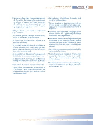 Conception et réalisation
                                                                des études sectorielles et préliminaires                    Guide   1



C- la mise en place, dans chaque établissement                     • la production et la diffusion de guides et de
   de formation, d’une approche pédagogique                          matériel pédagogiques ;
   centrée sur la capacité de chaque apprenant
                                                                   • la mise en place de diverses mesures de for-
   de mobiliser ses connaissances dans la mise
                                                                     mation et de perfectionnement destinées à
   en œuvre des compétences liées à l’exercice
                                                                     appuyer le personnel des établissements de
   du métier qu’il a retenu.
                                                                     formation ;
L’APC prend appui sur la réalité des métiers en
                                                                   • la révision de la démarche pédagogique (for-
ce qui concerne :
                                                                     mation centrée sur l’apprenant par le déve-
• le contexte général (l’analyse du marché du                        loppement de compétences) ;
  travail et les études de planification) ;
                                                                   • l’attribution de locaux et d’équipements per-
• la situation de chaque métier (l’analyse de la                     mettant de recréer un environnement éducatif
  situation de travail) ;                                            similaire à l’environnement de travail ou d’avoir
                                                                     directement accès aux divers milieux profes-
• la formulation des compétences requises et la
                                                                     sionnels ;
  prise en considération du contexte de réali-
  sation propre à chaque métier (le référentiel                    • la révision des modes de gestion des établis-
  de métier-compétences) ;                                           sements de formation ;
• la conception de dispositifs d’enseignement                      • l’actualisation des modes de financement
  inspirés de l’environnement professionnel ;                        assurant notamment l’accès à la matière
                                                                     d’œuvre, l’entretien et le renouvellement des
• la détermination du niveau de performance
                                                                     équipements ;
  correspondant au seuil du marché du travail.
                                                                   • la collaboration avec le milieu du travail (analyse
L’instauration d’une telle approche nécessite :                      des métiers, réalisation des stages, alternance
                                                                     travail-études, etc.).
• l’élaboration de référentiels de formation et
  d’évaluation basés essentiellement sur les
  compétences requises pour exercer chacun
  des métiers ciblés ;




         Les guides méthodologiques d’appui à la mise en œuvre de l’approche par compétences en formation professionnelle           5
 