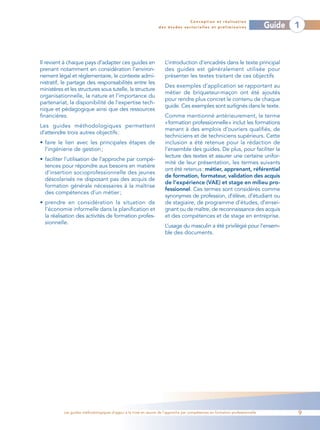 Conception et réalisation
                                                                  des études sectorielles et préliminaires                    Guide   1



Il revient à chaque pays d’adapter ces guides en                     L’introduction d’encadrés dans le texte principal
prenant notamment en considération l’environ-                        des guides est généralement utilisée pour
nement légal et réglementaire, le contexte admi-                     présenter les textes traitant de ces objectifs
nistratif, le partage des responsabilités entre les
                                                                     Des exemples d’application se rapportant au
ministères et les structures sous tutelle, la structure
                                                                     métier de briqueteur-maçon ont été ajoutés
organisationnelle, la nature et l’importance du
                                                                     pour rendre plus concret le contenu de chaque
partenariat, la disponibilité de l’expertise tech-
                                                                     guide. Ces exemples sont surlignés dans le texte.
nique et pédagogique ainsi que des ressources
financières.                                                         Comme mentionné antérieurement, le terme
                                                                     «formation professionnelle» inclut les formations
Les guides méthodologiques permettent
                                                                     menant à des emplois d’ouvriers qualifiés, de
d’atteindre trois autres objectifs :
                                                                     techniciens et de techniciens supérieurs. Cette
• faire le lien avec les principales étapes de                       inclusion a été retenue pour la rédaction de
  l’ingénierie de gestion ;                                          l’ensemble des guides. De plus, pour faciliter la
                                                                     lecture des textes et assurer une certaine unifor-
• faciliter l’utilisation de l’approche par compé-
                                                                     mité de leur présentation, les termes suivants
  tences pour répondre aux besoins en matière
                                                                     ont été retenus : métier, apprenant, référentiel
  d’insertion socioprofessionnelle des jeunes
                                                                     de formation, formateur, validation des acquis
  déscolarisés ne disposant pas des acquis de
                                                                     de l’expérience (VAE) et stage en milieu pro-
  formation générale nécessaires à la maîtrise
                                                                     fessionnel. Ces termes sont considérés comme
  des compétences d’un métier ;
                                                                     synonymes de profession, d’élève, d’étudiant ou
• prendre en considération la situation de                           de stagiaire, de programme d’études, d’ensei-
  l’économie informelle dans la planification et                     gnant ou de maître, de reconnaissance des acquis
  la réalisation des activités de formation profes-                  et des compétences et de stage en entreprise.
  sionnelle.
                                                                     L’usage du masculin a été privilégié pour l’ensem-
                                                                     ble des documents.




           Les guides méthodologiques d’appui à la mise en œuvre de l’approche par compétences en formation professionnelle           9
 