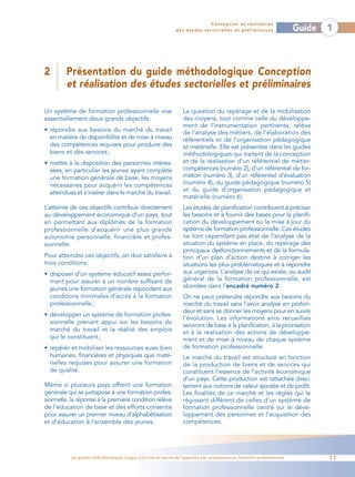 Conception et réalisation
                                                                 des études sectorielles et préliminaires                    Guide   1



2        Présentation du guide méthodologique Conception
         et réalisation des études sectorielles et préliminaires

Un système de formation professionnelle vise                        La question du repérage et de la mobilisation
essentiellement deux grands objectifs :                             des moyens, tout comme celle du développe-
                                                                    ment de l’instrumentation pertinente, relève
• répondre aux besoins du marché du travail                         de l’analyse des métiers, de l’élaboration des
  en matière de disponibilité et de mise à niveau                   référentiels et de l’organisation pédagogique
  des compétences requises pour produire des                        et matérielle. Elle est présentée dans les guides
  biens et des services ;                                           méthodologiques qui traitent de la conception
• mettre à la disposition des personnes intéres-                    et de la réalisation d’un référentiel de métier-
  sées, en particulier les jeunes ayant complété                    compétences (numéro 2), d’un référentiel de for-
  une formation générale de base, les moyens                        mation (numéro 3), d’un référentiel d’évaluation
  nécessaires pour acquérir les compétences                         (numéro 4), du guide pédagogique (numéro 5)
  attendues et s’insérer dans le marché du travail.                 et du guide d’organisation pédagogique et
                                                                    matérielle (numéro 6).
L’atteinte de ces objectifs contribue directement                   Les études de planification contribuent à préciser
au développement économique d’un pays, tout                         les besoins et à fournir des bases pour la planifi-
en permettant aux diplômés de la formation                          cation du développement ou la mise à jour du
professionnelle d’acquérir une plus grande                          système de formation professionnelle. Ces études
autonomie personnelle, financière et profes-                        ne font cependant pas état de l’analyse de la
sionnelle.                                                          situation du système en place, du repérage des
                                                                    principaux dysfonctionnements et de la formula-
Pour atteindre ces objectifs, on doit satisfaire à                  tion d’un plan d’action destiné à corriger les
trois conditions :                                                  situations les plus problématiques et à répondre
• disposer d’un système éducatif assez perfor-                      aux urgences. L’analyse de ce qui existe, ou audit
  mant pour assurer à un nombre suffisant de                        général de la formation professionnelle, est
  jeunes une formation générale répondant aux                       abordée dans l’encadré numéro 2.
  conditions minimales d’accès à la formation                       On ne peut prétendre répondre aux besoins du
  professionnelle ;                                                 marché du travail sans l’avoir analysé en profon-
                                                                    deur et sans se donner les moyens pour en suivre
• développer un système de formation profes-
                                                                    l’évolution. Les informations ainsi recueillies
  sionnelle prenant appui sur les besoins du
                                                                    serviront de base à la planification, à la priorisation
  marché du travail et la réalité des emplois                       et à la réalisation des actions de développe-
  qui le constituent ;                                              ment et de mise à niveau de chaque système
• repérer et mobiliser les ressources aussi bien                    de formation professionnelle.
  humaines, financières et physiques que maté-                      Le marché du travail est structuré en fonction
  rielles requises pour assurer une formation                       de la production de biens et de services qui
  de qualité.                                                       constituent l’essence de l’activité économique
                                                                    d’un pays. Cette production est rattachée direc-
Même si plusieurs pays offrent une formation                        tement aux notions de valeur ajoutée et de profit.
générale qui se juxtapose à une formation profes-                   Les finalités de ce marché et les règles qui le
sionnelle, la réponse à la première condition relève                régissent diffèrent de celles d’un système de
de l’éducation de base et des efforts consentis                     formation professionnelle centré sur le déve-
pour assurer un premier niveau d’alphabétisation                    loppement des personnes et l’acquisition des
et d’éducation à l’ensemble des jeunes.                             compétences.




          Les guides méthodologiques d’appui à la mise en œuvre de l’approche par compétences en formation professionnelle           11
 