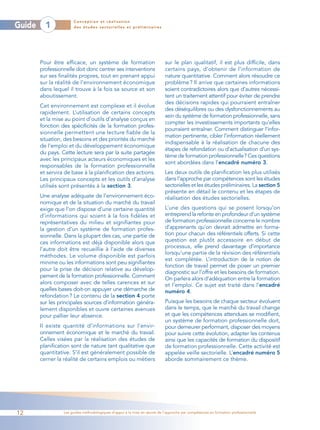Conception et réalisation
Guide     1            des études sectorielles et préliminaires




        Pour être efficace, un système de formation                         sur le plan qualitatif, il est plus difficile, dans
        professionnelle doit donc centrer ses interventions                 certains pays, d’obtenir de l’information de
        sur ses finalités propres, tout en prenant appui                    nature quantitative. Comment alors résoudre ce
        sur la réalité de l’environnement économique                        problème ? Il arrive que certaines informations
        dans lequel il trouve à la fois sa source et son                    soient contradictoires alors que d’autres nécessi-
        aboutissement.                                                      tent un traitement attentif pour éviter de prendre
                                                                            des décisions rapides qui pourraient entraîner
        Cet environnement est complexe et il évolue
                                                                            des déséquilibres ou des dysfonctionnements au
        rapidement. L’utilisation de certains concepts
                                                                            sein du système de formation professionnelle, sans
        et la mise au point d’outils d’analyse conçus en
                                                                            compter les investissements importants qu’elles
        fonction des spécificités de la formation profes-
                                                                            pourraient entraîner. Comment distinguer l’infor-
        sionnelle permettent une lecture fiable de la
                                                                            mation pertinente, cibler l’information réellement
        situation, des besoins et des priorités du marché
                                                                            indispensable à la réalisation de chacune des
        de l’emploi et du développement économique
                                                                            étapes de refondation ou d’actualisation d’un sys-
        du pays. Cette lecture sera par la suite partagée
                                                                            tème de formation professionnelle? Ces questions
        avec les principaux acteurs économiques et les
                                                                            sont abordées dans l’encadré numéro 3.
        responsables de la formation professionnelle
        et servira de base à la planification des actions.                  Les deux outils de planification les plus utilisés
        Les principaux concepts et les outils d’analyse                     dans l’approche par compétences sont les études
        utilisés sont présentés à la section 3.                             sectorielles et les études préliminaires. La section 5
                                                                            présente en détail le contenu et les étapes de
        Une analyse adéquate de l’environnement éco-                        réalisation des études sectorielles.
        nomique et de la situation du marché du travail
        exige que l’on dispose d’une certaine quantité                      L’une des questions qui se posent lorsqu’on
        d’informations qui soient à la fois fidèles et                      entreprend la refonte en profondeur d’un système
        représentatives du milieu et signifiantes pour                      de formation professionnelle concerne le nombre
        la gestion d’un système de formation profes-                        d’apprenants qu’on devrait admettre en forma-
        sionnelle. Dans la plupart des cas, une partie de                   tion pour chacun des référentiels offerts. Si cette
        ces informations est déjà disponible alors que                      question est plutôt accessoire en début de
        l’autre doit être recueillie à l’aide de diverses                   processus, elle prend davantage d’importance
                                                                            lorsqu’une partie de la révision des référentiels
        méthodes. Le volume disponible est parfois
                                                                            est complétée. L’introduction de la notion de
        minime ou les informations sont peu signifiantes
                                                                            fonction de travail permet de poser un premier
        pour la prise de décision relative au dévelop-
                                                                            diagnostic sur l’offre et les besoins de formation.
        pement de la formation professionnelle. Comment                     On parlera alors d’adéquation entre la formation
        alors composer avec de telles carences et sur                       et l’emploi. Ce sujet est traité dans l’encadré
        quelles bases doit-on appuyer une démarche de                       numéro 4.
        refondation ? Le contenu de la section 4 porte
        sur les principales sources d’information généra-                   Puisque les besoins de chaque secteur évoluent
        lement disponibles et ouvre certaines avenues                       dans le temps, que le marché du travail change
        pour pallier leur absence.                                          et que les compétences attendues se modifient,
                                                                            un système de formation professionnelle doit,
        Il existe quantité d’informations sur l’envir-                      pour demeurer performant, disposer des moyens
        onnement économique et le marché du travail.                        pour suivre cette évolution, adapter les contenus
        Celles visées par la réalisation des études de                      ainsi que les capacités de formation du dispositif
        planification sont de nature tant qualitative que                   de formation professionnelle. Cette activité est
        quantitative. S’il est généralement possible de                     appelée veille sectorielle. L’encadré numéro 5
        cerner la réalité de certains emplois ou métiers                    aborde sommairement ce thème.




12                Les guides méthodologiques d’appui à la mise en œuvre de l’approche par compétences en formation professionnelle
 