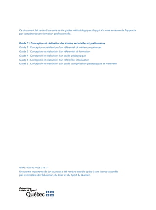 Ce document fait partie d’une série de six guides méthodologiques d’appui à la mise en œuvre de l’approche
par compétences en formation professionnelle.



Guide 1 : Conception et réalisation des études sectorielles et préliminaires
Guide 2 : Conception et réalisation d’un référentiel de métier-compétences
Guide 3 : Conception et réalisation d’un référentiel de formation
Guide 4 : Conception et réalisation d’un guide pédagogique
Guide 5 : Conception et réalisation d’un référentiel d’évaluation
Guide 6 : Conception et réalisation d’un guide d’organisation pédagogique et matérielle




ISBN : 978-92-9028-315-7
Une partie importante de cet ouvrage a été rendue possible grâce à une licence accordée
par le ministère de l’Éducation, du Loisir et du Sport du Québec.
 