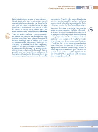 Conception et réalisation
                                                                 des études sectorielles et préliminaires                    Guide   1



L’étude préliminaire se veut un complément à                        avenues pour l’insertion des jeunes déscolarisés
l’étude sectorielle, tout en s’inscrivant dans la                   qui n’ont pas les préalables scolaires suffisants
même approche ou méthodologie de recherche.                         pour accéder à la formation professionnelle. Cette
Cet outil est conçu pour permettre une plus                         thématique est abordée dans l’encadré numéro 6.
grande souplesse et une plus grande rapidité
                                                                    Dans tous les pays, une partie des activités
du travail. La démarche de production d’une
                                                                    économiques se déroulent de façon informelle.
étude préliminaire est présentée dans la section 6.
                                                                    Le marché du travail informel prend beaucoup
Si les études sectorielles et préliminaires visent                  plus de place dans les pays en développement
en premier lieu à fournir aux décideurs les infor-                  où la grande majorité des activités de certains
mations essentielles pour appuyer leur prise de                     secteurs y sont associées. Il s’agit d’un mode
décision en relation avec les métiers de la forma-                  de production peu documenté puisqu’il se situe
tion professionnelle, elles peuvent également être
                                                                    à l’extérieur des circuits économiques réguliers
adaptées pour prendre en considération les besoins
                                                                    et qu’il fournit un emploi à une bonne partie de
se rapportant aux métiers semi-spécialisés. En
poussant plus loin l’analyse de l’environnement                     la population. Quelles formations pourraient le
économique et du marché du travail, il serait                       mieux répondre aux besoins qu’il suscite ? Sur
possible de mettre en évidence les besoins de                       quelles bases appuyer le développement de
formation et le potentiel d’insertion liés à ces                    ces formations ? Ces questions sont abordées
métiers semi-spécialisés, ouvrant ainsi de nouvelles                dans l’encadré numéro 7.




          Les guides méthodologiques d’appui à la mise en œuvre de l’approche par compétences en formation professionnelle           13
 