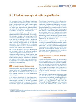 Conception et réalisation
                                                                       des études sectorielles et préliminaires                    Guide   1



3             Principaux concepts et outils de planification

On ne peut prétendre répondre aux besoins du                              forestière et l’exploitation minière. Le secteur
marché du travail sans l’avoir analysé en profondeur                      secondaire regroupe les activités liées à la transfor-
et sans se donner les moyens pour en suivre l’évo-                        mation des matières premières issues du secteur
lution. Les informations recueillies serviront de base                    primaire. Il englobe l’ensemble des activités
à la planification, à la priorisation et à la réalisation                 manufacturières ou de transformation comme
des actions de développement et de mise à niveau                          l’industrie du bois, l’aéronautique, l’électronique,
du système de formation professionnelle.                                  etc. Le secteur tertiaire couvre toutes les activités
                                                                          économiques qui ne font pas partie des deux
Comme mentionné à la section 2, la formation
                                                                          autres. Ce secteur, centré principalement sur les
professionnelle trouve sa source et son aboutis-
                                                                          services, comprend des activités comme l’ensei-
sement dans le marché du travail. Ce marché
                                                                          gnement, les services de santé, le commerce,
est structuré en fonction de la production de biens
                                                                          les finances, les assurances, etc.
et de services qui constituent l’essence de l’activité
économique d’un pays. Un des grands objectifs                             Cette première catégorisation a été suivie de
de la formation professionnelle est de répondre                           plusieurs autres, beaucoup plus détaillées, élabo-
aux besoins du marché du travail en matière de                            rées en fonction d’objectifs précis ou de contextes
disponibilité et de mise à niveau des compétences                         particuliers. C’est ainsi qu’on est arrivé à distinguer
requises pour réaliser cette production.                                  les secteurs économiques selon les activités et les
                                                                          produits. La définition des secteurs peut égale-
Les finalités du marché du travail et les règles                          ment varier selon les régions ou même les pays et
qui le régissent diffèrent de celles d’un système                         être adaptée aux systèmes exploités.
de formation professionnelle centré sur le déve-
loppement des personnes et l’acquisition des
compétences. Pour être efficace, un tel système                            3.1.1 Les secteurs ou domaines d’activité
doit donc recourir à des interventions axées sur                                 économique
ses finalités propres, tout en prenant appui sur                          Lorsqu’on aborde la question de la production
la réalité de l’environnement économique qui                              orientée vers la mise en marché de biens et de
conditionne son existence.                                                services, on parle davantage de domaines d’acti-
                                                                          vité économique regroupant des familles de
 3.1 L’ENVIRONNEMENT ÉCONOMIQUE                                           produits. La définition des secteurs ou domaines
                                                                          d’activité économique est alors basée sur le
L’environnement économique est complexe et                                type de bien ou de service produit et élaboré
évolue rapidement. Plusieurs banques d’informa-                           pour appuyer le commerce et les échanges
tions et outils ont été mis au point au fil des ans                       commerciaux.
pour analyser et suivre l’évolution des activités
économiques.                                                              Par exemple, le système de classification des
                                                                          industries de l’Amérique du Nord (SCIAN) 200212
C’est ainsi que ces activités ont d’abord été répar-                      regroupe les entreprises dans plus de vingt
ties en trois grands secteurs, soit le primaire, le                       secteurs économiques tels que la fabrication
secondaire et le tertiaire. Le secteur primaire est                       (SCIAN 31-33), le commerce (SCIAN 41-45), les
rattaché à l’extraction des ressources de la terre.                       finances (SCIAN 52), l’agriculture, la foresterie,
Il comprend l’agriculture, la pêche, l’exploitation                       la pêche et la chasse (SCIAN 11), etc. Chacun



12
     Voir à la fin du document les références Internet concernant les nomenclatures, les cadres de certification, l’information sur les
     industries et le marché du travail.




                Les guides méthodologiques d’appui à la mise en œuvre de l’approche par compétences en formation professionnelle           17
 