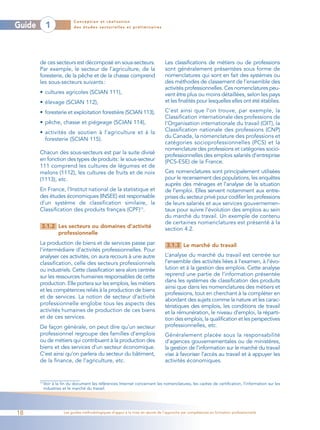 Conception et réalisation
Guide         1              des études sectorielles et préliminaires




        de ces secteurs est décomposé en sous-secteurs.                           Les classifications de métiers ou de professions
        Par exemple, le secteur de l’agriculture, de la                           sont généralement présentées sous forme de
        foresterie, de la pêche et de la chasse comprend                          nomenclatures qui sont en fait des systèmes ou
        les sous-secteurs suivants :                                              des méthodes de classement de l’ensemble des
                                                                                  activités professionnelles. Ces nomenclatures peu-
        • cultures agricoles (SCIAN 111),                                         vent être plus ou moins détaillées, selon les pays
        • élevage (SCIAN 112),                                                    et les finalités pour lesquelles elles ont été établies.

        • foresterie et exploitation forestière (SCIAN 113),                      C’est ainsi que l’on trouve, par exemple, la
                                                                                  Classification internationale des professions de
        • pêche, chasse et piégeage (SCIAN 114),                                  l’Organisation internationale du travail (OIT), la
        • activités de soutien à l’agriculture et à la                            Classification nationale des professions (CNP)
                                                                                  du Canada, la nomenclature des professions et
          foresterie (SCIAN 115).
                                                                                  catégories socioprofessionnelles (PCS) et la
                                                                                  nomenclature des professions et catégories socio-
        Chacun des sous-secteurs est par la suite divisé
                                                                                  professionnelles des emplois salariés d’entreprise
        en fonction des types de produits: le sous-secteur                        (PCS-ESE) de la France.
        111 comprend les cultures de légumes et de
        melons (1112), les cultures de fruits et de noix                          Ces nomenclatures sont principalement utilisées
        (1113), etc.                                                              pour le recensement des populations, les enquêtes
                                                                                  auprès des ménages et l’analyse de la situation
        En France, l’Institut national de la statistique et                       de l’emploi. Elles servent notamment aux entre-
        des études économiques (INSEE) est responsable                            prises du secteur privé pour codifier les professions
        d’un système de classification similaire, la                              de leurs salariés et aux services gouvernemen-
        Classification des produits français (CPF)13.                             taux pour suivre l’évolution des emplois au sein
                                                                                  du marché du travail. Un exemple de contenu
                                                                                  de certaines nomenclatures est présenté à la
         3.1.2 Les secteurs ou domaines d’activité                                section 4.2.
               professionnelle
        La production de biens et de services passe par                            3.1.3 Le marché du travail
        l’intermédiaire d’activités professionnelles. Pour
        analyser ces activités, on aura recours à une autre                       L’analyse du marché du travail est centrée sur
        classification, celle des secteurs professionnels                         l’ensemble des activités liées à l’examen, à l’évo-
        ou industriels. Cette classification sera alors centrée                   lution et à la gestion des emplois. Cette analyse
        sur les ressources humaines responsables de cette                         reprend une partie de l’information présentée
        production. Elle portera sur les emplois, les métiers                     dans les systèmes de classification des produits
                                                                                  ainsi que dans les nomenclatures des métiers et
        et les compétences reliés à la production de biens
                                                                                  professions, tout en cherchant à la compléter en
        et de services. La notion de secteur d’activité
                                                                                  abordant des sujets comme la nature et les carac-
        professionnelle englobe tous les aspects des                              téristiques des emplois, les conditions de travail
        activités humaines de production de ces biens                             et la rémunération, le niveau d’emploi, la réparti-
        et de ces services.                                                       tion des emplois, la qualification et les perspectives
        De façon générale, on peut dire qu’un secteur                             professionnelles, etc.
        professionnel regroupe des familles d’emplois                             Généralement placée sous la responsabilité
        ou de métiers qui contribuent à la production des                         d’agences gouvernementales ou de ministères,
        biens et des services d’un secteur économique.                            la gestion de l’information sur le marché du travail
        C’est ainsi qu’on parlera du secteur du bâtiment,                         vise à favoriser l’accès au travail et à appuyer les
        de la finance, de l’agriculture, etc.                                     activités économiques.


        13
             Voir à la fin du document les références Internet concernant les nomenclatures, les cadres de certification, l’information sur les
             industries et le marché du travail.




18                      Les guides méthodologiques d’appui à la mise en œuvre de l’approche par compétences en formation professionnelle
 