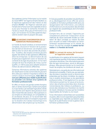 Conception et réalisation
                                                                    des études sectorielles et préliminaires                    Guide   1



Des systèmes comme l’information sur le marché                         Il n’est pas possible de procéder à la planification
du travail (IMT)14 de l’agence Emploi-Québec ou                        et au développement d’une offre de service
le répertoire opérationnel des métiers et des                          complète en formation professionnelle sans une
emplois (ROME)15 de l’Agence nationale pour                            réorganisation de l’information, une collecte
l’emploi de la France sont ainsi exploités et tenus                    d’informations et une structuration des données
à jour pour favoriser la recherche d’emploi et                         qui respecte les caractéristiques de la formation
l’accès au travail. (Pour plus d’information à ce                      professionnelle.
sujet, voir la section 4.2.3.) Des systèmes équi-
                                                                       Compte tenu de ce constat, l’approche par
valents existent dans la plupart des pays.
                                                                       compétences préconise l’instauration d’une
                                                                       méthode de nature sectorielle fondée sur l’utili-
 3.2 LES BESOINS D’INFORMATION DE LA                                   sation de deux concepts ou notions de base
     FORMATION PROFESSIONNELLE                                         pour recueillir et traiter l’information sur l’envir-
                                                                       onnement socioéconomique et le marché du
Le monde du travail constitue un environnement                         travail. Ce sont les concepts de secteur de for-
complexe, structuré en fonction de la produc-                          mation et de fonction de travail.
tion de biens et de services. Les emplois y sont
définis selon la nature des activités de produc-
tion. Toutefois, des emplois similaires peuvent                         3.2.1 Le concept de secteur de formation
appeler des tâches et des opérations différentes,                             et l’approche sectorielle
selon les entreprises. La dénomination de ces                          La planification d’un système de formation requiert
emplois peut également varier en fonction du                           une importante quantité d’informations rattachées
contexte et du type de production. Si l’on tient                       à plusieurs domaines. Ces informations peuvent
compte de tous les emplois de niveau ouvrier                           être de type économique, social et démogra-
qualifié, un même pays peut adopter plusieurs                          phique ; elles peuvent porter sur le marché du
milliers de dénominations différentes.                                 travail, les emplois, les conditions de travail, etc.
Certaines informations extraites des systèmes                          Généralement, une partie de ces informations est
de classification et des nomenclatures peuvent                         directement accessible. C’est le cas, par exemple,
être utiles pour estimer l’importance relative de                      des données à caractère social ou économique
certains secteurs économiques, mais elles ne                           présentées par les divers ministères, les organis-
sont pas suffisantes pour établir la planification                     mes à vocation économique ou les associations
ou procéder à la révision d’un système de                              professionnelles. C’est également le cas des
formation professionnelle.                                             informations portant sur la nature et la structu-
En effet, on trouve une grande variété d’emplois                       ration des emplois présentées dans diverses
dans un secteur économique. Certains sont propres                      nomenclatures des métiers et professions, ou
à un seul secteur, par exemple l’agriculture, tandis                   encore des indicateurs sur l’évolution du marché
que d’autres sont répartis dans plusieurs sinon                        du travail, indicateurs mis à jour par les ministères
                                                                       responsables de l’emploi ou du travail.
dans l’ensemble des secteurs. Nous pensons ici
aux emplois en informatique, en comptabilité ou                        Si les informations recherchées sont accessibles
en secrétariat. De plus, on ne saurait bâtir des                       en partie, elles ne sont cependant pas présentées
référentiels de formation en se basant uniquement                      ou organisées pour répondre aux besoins spéci-
sur la situation d’un secteur économique et la                         fiques de la planification et de la gestion de la
dénomination des emplois qui s’y trouvent.                             formation professionnelle.




14
   Voir à la fin du document les références Internet concernant les nomenclatures, les cadres de certification, l’information sur les
   industries et le marché du travail.
15
   Voir la note précédente.




             Les guides méthodologiques d’appui à la mise en œuvre de l’approche par compétences en formation professionnelle           19
 