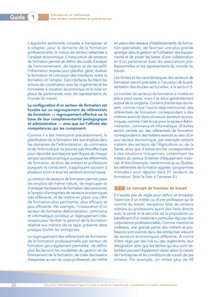 Conception et réalisation
Guide     1            des études sectorielles et préliminaires




        L’approche sectorielle consiste à transposer et                     en place des réseaux d’établissements de forma-
        à adapter, pour le domaine de la formation                          tion spécialisés ; de favoriser une plus grande
        professionnelle, la notion de secteur rattachée à                   synergie dans la gestion et l’utilisation des équipe-
        l’analyse économique. L’instauration de secteurs                    ments et de poser les bases d’une collaboration
        de formation permet de définir des outils d’analyse                 et d’un partenariat avec les associations pro-
        de l’environnement, de repérer et de recueillir                     fessionnelles et les représentants du monde du
        l’information requise pour planifier, gérer, évaluer                travail.
        la formation et concevoir des interfaces entre la
                                                                            Les limites et les caractéristiques des secteurs de
        formation et l’emploi. Ces interfaces facilitent les
                                                                            formation seront précisées à l’occasion de la pré-
        actions de coordination avec les organismes et les
                                                                            sentation des études sectorielles, à la section 5.
        ministères à vocation économique et la mise en
        place de partenariats avec les représentants du                     Le nombre de secteurs de formation à mettre en
        monde du travail.                                                   place peut varier, mais il se situe généralement
                                                                            autour de la vingtaine. Certains d’entre eux réunis-
        La configuration d’un secteur de formation est
                                                                            sent, comme nous l’avons déjà mentionné, des
        fondée sur un regroupement de référentiels
                                                                            référentiels de formation correspondant à des
        de formation — regroupement effectué sur la
                                                                            métiers exercés dans plusieurs secteurs écono-
        base de leur complémentarité pédagogique
                                                                            miques, comme c’est le cas pour le secteur Admi-
        et administrative — ainsi que sur l’affinité des
                                                                            nistration, commerce et informatique. D’autres
        compétences qui les composent.
                                                                            seront centrés sur des référentiels de formation
        Comme il a été mentionné précédemment, la                           correspondant à des métiers exercés au sein d’un
        planification de la formation liée aux emplois dans                 seul secteur économique, par exemple certains
        les domaines de l’administration, du commerce                       métiers des secteurs de l’Agriculture ou de la
        et de l’informatique ne pourrait pas être effectuée                 Santé, alors que d’autres encore correspondront
        pour répondre aux besoins spécifiques de chaque                     à des situations mitoyennes, notamment les
        secteur socioéconomique puisque les référentiels                    métiers du secteur Entretien d’équipement moto-
        de formation, et donc les métiers et professions                    risé. À titre d’exemple, mentionnons qu’au Québec
        auxquels ils conduisent, s’appliquent souvent à                     les référentiels de formation appelés «programmes
        plusieurs sinon à tous les secteurs économiques.                    d’études » sont répartis dans 21 secteurs de
                                                                            formation. (Voir la liste à l’annexe 2.)
        La création de secteurs de formation permet, pour
        les emplois de même nature, de regrouper et
        d’analyser les besoins de formation des personnes                    3.2.2 Le concept de fonction de travail
        à l’emploi d’entreprises de secteurs économiques
                                                                            Il n’existe pas de règle pour définir et encadrer
        très différents, et de mettre en place une offre
                                                                            l’exercice d’un métier ou d’une profession sur le
        de formation plus pertinente, plus efficace et
                                                                            marché du travail, exception faite de certains
        plus efficiente. Par exemple, l’instauration d’un
                                                                            métiers ou professions ayant des liens directs
        secteur de formation Administration, commerce
                                                                            avec la santé et la sécurité de la population ou
        et informatique constitue un regroupement inté-
                                                                            bénéficiant d’un traitement particulier régi par des
        ressant pour faciliter la gestion de la formation
                                                                            corporations professionnelles. Comme mentionné
        relative aux métiers de ce type, présents dans
                                                                            ci-dessus, une grande partie des métiers et pro-
        presque toutes les entreprises.
                                                                            fessions sont exercés dans des entreprises relevant
        Le regroupement des référentiels de formation                       de secteurs économiques différents. À moins
        de la formation professionnelle par secteur de                      d’être régis par des lois ou des règlements, leur
        formation peut également permettre: de définir                      désignation ainsi que les tâches qui leur sont rat-
        plus facilement les modalités de gestion et de                      tachées peuvent également varier selon la nature
        financement de la formation; de créer des bassins                   de l’entreprise et les conditions de travail de ces
        d’expertise au sein du corps professoral; de mettre                 milieux. Par exemple, on relève plus de 40




20                Les guides méthodologiques d’appui à la mise en œuvre de l’approche par compétences en formation professionnelle
 