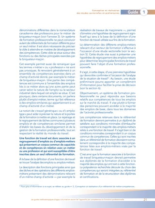Conception et réalisation
                                                                       des études sectorielles et préliminaires                    Guide   1



dénominations différentes dans la nomenclature                            réalisation de travaux de maçonnerie —, permet
canadienne des professions pour le métier de                              d’émettre une hypothèse de regroupement signi-
briqueteur-maçon (voir l’annexe 3). Un système                            ficatif qui sera à la base de la définition d’une
de formation professionnelle ne peut concevoir                            fonction de travail utilisée aux fins de la formation.
autant de référentiels de formation différents pour
                                                                          La détermination des différents emplois-métiers
un seul métier. Il est alors nécessaire de préciser
                                                                          relevant d’un secteur de formation s’effectue à
la cible à atteindre en matière de développement
                                                                          l’occasion d’une étude sectorielle (voir la sec-
des compétences. Cette cible se situe autour des
                                                                          tion 5). Cette étude vise aussi à présenter une
fonctions ou des tâches principales exercées par
                                                                          hypothèse de regroupement des emplois-métiers
le briqueteur-maçon.
                                                                          pour déterminer les principales fonctions de travail
Cet exemple permet aussi de remarquer que                                 pouvant faire l’objet d’une formation profes-
les termes « métier » ou « profession » ne sont                           sionnelle.
pas univoques. Ils renvoient généralement à un
                                                                          Il s’agit, à cette étape, d’une première hypothèse
ensemble de compétences exercées dans un
                                                                          qui devra être confirmée à l’occasion de l’analyse
champ d’activité donné, par exemple le métier
                                                                          de la situation de travail16. Au besoin, une étude
de briqueteur-maçon. Une partie des compé-
                                                                          préliminaire pourra apporter un complément
tences est commune à l’ensemble des emplois
                                                                          d’information pour faciliter la prise de décision
liés à ce métier alors qu’une autre partie peut
                                                                          (voir la section 6).
varier selon la nature de l’emploi ou le secteur
industriel dans lequel cet emploi se situe. C’est                         Objectivement, un système de formation pro-
pourquoi, dans certains documents, on parlera                             fessionnelle ne peut répondre aux besoins
plutôt d’emploi-métier, terme qui fait référence                          relatifs aux compétences de tous les emplois
à des emplois similaires qui appartiennent à un                           sur le marché du travail. Il vise plutôt à former
champ d’activité d’un métier.                                             des personnes pouvant accéder à la majorité
                                                                          des emplois de base, dans tous les domaines
La notion de « travail générique » ou d’« emploi
                                                                          de l’activité professionnelle.
type» peut aider à préciser la nature et la portée
de la formation à mettre en place. Le repérage et                         Les compétences retenues dans le référentiel
le regroupement de tâches communes à plusieurs                            de formation devront permettre à un diplômé de
emplois et de compétences similaires permet                               satisfaire aux conditions minimales d’embauche
d’établir les bases du développement et de la                             correspondant à la majorité des emplois-métiers
gestion de la formation professionnelle, tout en                          reliés à une fonction de travail. Il s’agit bien ici de
respectant la réalité du monde du travail.                                conditions minimales correspondant à un corpus
                                                                          commun de compétences. Celles qui sont inscrites
Une fonction de travail est donc associée à un
                                                                          dans un référentiel de formation devraient norma-
regroupement d’emplois ou d’emplois-métiers
                                                                          lement correspondre à la majorité des compé-
qui présentent un corpus commun de capacités
                                                                          tences liées aux emplois-métiers visés par la
et de compétences en relation avec un métier
                                                                          fonction de travail.
ou une profession et qui sont susceptibles d’être
inscrites dans un seul référentiel de formation.                          C’est ainsi que la formation associée à la fonction
                                                                          de travail briqueteur-maçon devrait permettre
À la base de la définition d’une fonction de travail
                                                                          aux diplômés de la formation d’accéder à la
se trouve l’analyse des emplois ou emplois-métiers.
                                                                          majorité des emplois qui ont trait à cette fonction.
La description des fonctions principales ainsi que                        La polyvalence recherchée découle du choix des
des tâches et des opérations des différents emplois-                      compétences qui seront intégrées au référentiel
métiers présentant des dénominations relevant                             de formation et de la structuration des diplômes
d’un même champ d’activité — par exemple la                               et certifications.


16
     Pour plus d’information à ce sujet, se référer au guide no 2, Conception et réalisation d’un référentiel de métier-compétences.




                Les guides méthodologiques d’appui à la mise en œuvre de l’approche par compétences en formation professionnelle           21
 