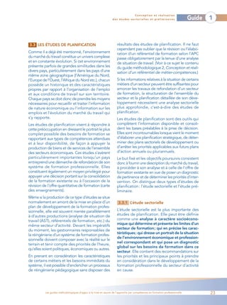 Conception et réalisation
                                                                 des études sectorielles et préliminaires                    Guide   1



3.3 LES ÉTUDES DE PLANIFICATION                                     résultats des études de planification. Il ne faut
                                                                    cependant pas oublier que la révision ou l’élabo-
Comme il a déjà été mentionné, l’environnement                      ration d’un référentiel de formation selon l’APC
du marché du travail constitue un univers complexe                  passe obligatoirement par la tenue d’une analyse
et en constante évolution. Si cet environnement                     de situation de travail. (Voir à ce sujet le contenu
présente parfois de grandes similitudes dans les                    du guide méthodologique 2, Conception et réali-
divers pays, particulièrement dans les pays d’une                   sation d’un référentiel de métier-compétences.)
même zone géographique (l’Amérique du Nord,
l’Europe de l’Ouest, l’Afrique du Nord etc.), chacun                Si les informations relatives à la situation de certains
possède un historique et des caractéristiques                       métiers d’un secteur peuvent être suffisantes pour
propres par rapport à l’organisation de l’emploi                    amorcer les travaux de refondation d’un secteur
et aux conditions de travail sur son territoire.                    de formation, la structuration de l’ensemble du
Chaque pays se doit donc de prendre les moyens                      secteur et la planification détaillée de son déve-
nécessaires pour recueillir et traiter l’information                loppement nécessitent une analyse sectorielle
de nature économique ou l’information sur les                       plus approfondie, c’est-à-dire des études de
emplois et l’évolution du marché du travail qui                     planification.
s’y rapporte.                                                       Les études de planification sont des outils qui
Les études de planification visent à répondre à                     complètent l’information disponible et consoli-
cette préoccupation en dressant le portrait le plus                 dent les bases préalables à la prise de décision.
complet possible des besoins de formation se                        Elles sont incontournables lorsque vient le moment
rapportant aux types de compétences attendues                       d’élaborer une planification stratégique, de déter-
et à leur disponibilité, de façon à appuyer la                      miner des plans sectoriels de développement ou
production de biens et de services de l’ensemble                    d’arrêter les priorités applicables aux futurs plans
des secteurs économiques. Ces études s’avèrent                      d’action annuels ou pluriannuels.
particulièrement importantes lorsqu’un pays                         Le but fixé et les objectifs poursuivis consistent
entreprend une démarche de refondation de son                       donc à fournir une description du marché du travail,
système de formation professionnelle. Elles                         à procéder à son analyse et à celle de l’offre de
constituent également un moyen privilégié pour                      formation existante en vue de poser un diagnostic
appuyer une décision portant sur la consolidation                   de pertinence et de déterminer les priorités d’inter-
de la formation existante ou à l’occasion de la                     vention. On distingue deux types d’études de
révision de l’offre quantitative de formation (carte                planification : l’étude sectorielle et l’étude pré-
des enseignements).                                                 liminaire.
Même si la production de ce type d’études se situe
normalement en amont de la mise en place d’un                        3.3.1 L’étude sectorielle
plan de développement de la formation profes-
sionnelle, elle est souvent menée parallèlement                     L’étude sectorielle est la plus importante des
à d’autres productions (analyse de situation de                     études de planification. Elle peut être définie
travail (AST), référentiels de formation, etc.) du                  comme une analyse à caractère socioécono-
même secteur d’activité. Devant les impératifs                      mique qui détermine et présente les limites d’un
du moment, les gestionnaires responsables de                        secteur de formation; qui en précise les carac-
la réingénierie d’un système de formation profes-                   téristiques; qui dresse un portrait de la situation
                                                                    de l’environnement économique et profession-
sionnelle doivent composer avec la réalité sur le
                                                                    nel correspondant et qui pose un diagnostic
terrain et tenir compte des priorités de l’heure,
                                                                    global sur les besoins de formation dans ce
qu’elles soient politiques, économiques ou autres.
                                                                    secteur. Elle contient des recommandations sur
En prenant en considération les caractéristiques                    les priorités et les principaux points à prendre
de certains métiers et les besoins immédiats du                     en considération dans le développement de la
système, il est possible d’enclencher un processus                  formation professionnelle du secteur d’activité
de réingénierie pédagogique sans disposer des                       en cause.




          Les guides méthodologiques d’appui à la mise en œuvre de l’approche par compétences en formation professionnelle           23
 