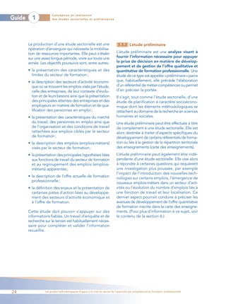 Conception et réalisation
Guide     1            des études sectorielles et préliminaires




        La production d’une étude sectorielle est une                        3.3.2 L’étude préliminaire
        opération d’envergure qui nécessite la mobilisa-
        tion de ressources importantes. Elle peut s’étaler                  L’étude préliminaire est une analyse visant à
        sur une assez longue période, voire sur toute une                   fournir l’information nécessaire pour appuyer
        année. Les objectifs poursuivis sont, entre autres:                 la prise de décision en matière de dévelop-
                                                                            pement et de gestion de l’offre qualitative et
        • la présentation des caractéristiques et des                       quantitative de formation professionnelle. Une
          limites du secteur de formation ;                                 étude de ce type est appelée «préliminaire» parce
        • la description des secteurs d’activité économi-                   que, habituellement, elle précède l’élaboration
          que où se trouvent les emplois visés par l’étude,                 d’un référentiel de métier-compétences ou permet
          celle des entreprises, de leur contexte d’évolu-                  d’en préciser la portée.
          tion et de leurs besoins ainsi que la présentation                Il s’agit, tout comme l’étude sectorielle, d’une
          des principales attentes des entreprises et des                   étude de planification à caractère socioécono-
          employeurs en matière de formation et de qua-                     mique dont les éléments méthodologiques se
          lification des personnes en emploi ;                              rattachent au domaine de la recherche en sciences
        • la présentation des caractéristiques du marché                    humaines et sociales.
          du travail, des personnes en emploi ainsi que                     Une étude préliminaire peut être effectuée à titre
          de l’organisation et des conditions de travail                    de complément à une étude sectorielle. Elle est
          rattachées aux emplois ciblés par le secteur                      alors destinée à traiter d’aspects spécifiques du
          de formation ;                                                    développement de certains référentiels de forma-
        • la description des emplois (emplois-métiers)                      tion ou liés à la gestion de la répartition territoriale
          visés par le secteur de formation ;                               des enseignements (carte des enseignements).
        • la présentation des principales hypothèses liées                  L’étude préliminaire peut également être indé-
          aux fonctions de travail du secteur de formation                  pendante d’une étude sectorielle. Elle vise alors
          et au regroupement des emplois (emplois-                          à répondre à certaines questions qui requièrent
          métiers) apparentés ;                                             une investigation plus poussée, par exemple
                                                                            l’impact de l’introduction des nouvelles tech-
        • la description de l’offre actuelle de formation                   nologies sur certains emplois, l’émergence de
          professionnelle ;
                                                                            nouveaux emplois-métiers dans un secteur d’acti-
        • la définition des enjeux et la présentation de                    vités ou l’évolution du nombre d’emplois liés à
          certaines pistes d’action liées au développe-                     une fonction de travail et leur localisation. Ce
          ment des secteurs d’activité économique et                        dernier aspect pourrait conduire à préciser les
          à l’offre de formation.                                           avenues de développement de l’offre quantitative
                                                                            de formation inscrite dans la carte des enseigne-
        Cette étude doit pouvoir s’appuyer sur des                          ments. (Pour plus d’information à ce sujet, voir
        informations fiables. Un travail d’enquête et de                    le contenu de la section 6.)
        recherche sur le terrain est habituellement néces-
        saire pour compléter et valider l’information
        recueillie.




24                Les guides méthodologiques d’appui à la mise en œuvre de l’approche par compétences en formation professionnelle
 