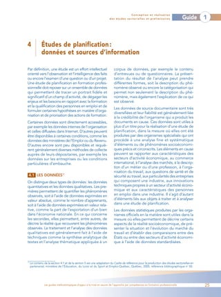 Conception et réalisation
                                                                       des études sectorielles et préliminaires                    Guide      1



4             Études de planification :
              données et sources d’information

Par définition, une étude est un effort intellectuel                      corpus de données, par exemple le contenu
orienté vers l’observation et l’intelligence des faits                    d’entrevues ou de questionnaires. La présen-
ou encore l’examen d’une question ou d’un projet.                         tation du résultat de l’analyse peut prendre
Une étude de planification en formation profes-                           différentes formes, soit la description du phé-
sionnelle doit reposer sur un ensemble de données                         nomène observé ou encore la catégorisation qui
qui permettent de tracer un portrait fidèle et                            permet non seulement la description du phé-
significatif d’un champ d’activité, de dégager les                        nomène, mais également l’explication de ce qui
enjeux et les besoins en rapport avec la formation                        est observé.
et la qualification des personnes en emploi et de
                                                                          Les données de source documentaire sont très
formuler certaines hypothèses en matière d’orga-
                                                                          diversifiées et leur fiabilité est généralement liée
nisation et de priorisation des actions de formation.
                                                                          à la crédibilité de l’organisme qui a produit les
Certaines données sont directement accessibles,                           documents en cause. Ces données sont utiles à
par exemple les données internes de l’organisation                        plus d’un titre pour la réalisation d’une étude de
et celles diffusées dans Internet. D’autres peuvent                       planification, dans la mesure où elles ont été
être disponibles à certaines conditions, comme les                        produites par des organismes spécialisés qui ont
données des ministères de l’Emploi ou du Revenu.                          procédé à une analyse fine et systématique
D’autres encore sont peu disponibles et requiè-                           d’éléments ou de phénomènes socioéconomi-
rent généralement diverses méthodes de collecte                           ques précis et circonscrits. Les éléments en cause
auprès de leurs dépositaires, par exemple les                             peuvent se rapporter aux caractéristiques des
données sur les entreprises ou les conditions                             secteurs d’activité économique, au commerce
particulières d’embauche.                                                 international, à l’analyse des marchés, à la descrip-
                                                                          tion d’un métier ou d’une profession, à l’orga-
                                                                          nisation du travail, aux questions de santé et de
 4.1 LES DONNÉES17                                                        sécurité au travail, aux particularités des entreprises
On distingue deux types de données: les données                           qui composent une industrie, aux innovations
quantitatives et les données qualitatives. Les pre-                       techniques propres à un secteur d’activité écono-
mières permettent de quantifier les phénomènes                            mique et aux caractéristiques des personnes
observés, soit à l’aide de données exprimées en                           en emploi dans une industrie. Il s’agit d’autant
valeur absolue, comme le nombre d’apprenants,                             d’éléments liés aux objets à traiter et à analyser
soit à l’aide de données exprimées en valeur rela-                        dans une étude de planification.
tive, comme la part de l’exportation d’un bien                            Les données statistiques produites par les orga-
dans l’économie nationale. En ce qui concerne                             nismes officiels en la matière sont utiles dans la
les secondes, elles permettent, entre autres, de                          mesure où elles permettent de décrire certains
décrire la réalité que recouvrent les phénomènes                          aspects de la réalité socioéconomique, de pré-
observés. Le traitement et l’analyse des données                          senter la situation et l’évolution du marché du
qualitatives est généralement fait à l’aide de                            travail et d’établir des comparaisons entre des
techniques comme la synthèse analytique de                                États ou entre des secteurs d’activité économi-
textes et l’analyse thématique appliquée à un                             que à l’aide de données standardisées.




17
     Le contenu de la section 4.1 et de la section 5 est une adaptation du Cadre de référence pour la production des études sectorielles en
     partenariat, ministère de l’Éducation, du Loisir et du Sport et Emploi-Québec, Québec, 2005, référence bibliographique no 50.




                Les guides méthodologiques d’appui à la mise en œuvre de l’approche par compétences en formation professionnelle              25
 