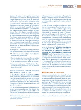 Conception et réalisation
                                                                     des études sectorielles et préliminaires                   Guide   1



bureaux de placement, la gestion des migra-                            utilisée quotidiennement par des milliers d’indivi-
tions de travailleurs à court et à long terme entre                    dus pour compiler, analyser et communiquer de
divers pays ainsi que l’élaboration de référentiels                    l’information sur les professions, et pour prendre
de formation et d’orientation professionnelles.                        connaissance des emplois sur le marché du travail
                                                                       canadien.
La Classification internationale type des pro-
fessions compte quatre niveaux de compétence                           La CNP constitue un cadre normalisé pour orga-
définis en fonction de la scolarité. Ces niveaux                       niser le monde du travail de manière cohérente.
correspondent respectivement aux études primai-                        Elle est utilisée pour recueillir et organiser les
res, aux études secondaires, incluant l’appren-                        statistiques sur les professions et pour fournir de
tissage d’un métier (apprenticeship), aux études                       l’information sur le marché du travail. Il s’agit d’un
postsecondaires, à savoir les études collégiales,                      cadre normalisé qui permet de structurer le monde
et aux études supérieures ou études universitaires.                    du travail en un système pratique, logique et
Par ailleurs, le genre de compétence reflète le                        compréhensible. La CNP est continuellement mise
contenu des connaissances acquises, les outils                         à jour en fonction de l’évolution du marché du
et le matériel utilisés de même que la nature des                      travail canadien. L’annexe 4 fournit un exemple
biens et des services produits. Enfin, les profes-                     de présentation de la profession de briqueteur-
sions sont réunies dans des groupes professionnels
                                                                       maçon, extrait de cette classification.
en fonction de la similarité des tâches et de la
nature du travail.                                                     La nomenclature des Professions et catégories
                                                                       socioprofessionnelles (PCS) et la nomenclature
À l’origine, la Classification internationale type
des professions visait trois objectifs particuliers :                  des Professions et catégories socioprofes-
                                                                       sionnelles des emplois salariés d’entreprise
• faciliter les communications internationales                         (PCS-ESE)20 de la France répartit les métiers et
  relatives aux professions ;                                          professions en 8 groupes socioprofessionnels,
• fournir des données internationales normalisées                      42 catégories socioprofessionnelles et 486 profes-
  sur les professions, données pouvant servir à                        sions pour des postes d’actifs auxquels s’ajoutent
  la recherche et faciliter la prise de décision ;                     11 postes supplémentaires pour les personnes
                                                                       sans activité professionnelle. Un exemple de
• servir de modèle pour l’établissement d’une                          présentation de la profession de maçon qualifié
  classification des professions dans les différents
                                                                       est extrait de cette nomenclature et reproduit
  États du monde.
                                                                       à l’annexe 5.
Produite initialement en 1958, cette classification
a été révisée en 1968 et en 1987.                                       4.2.2 Les cadres de certification
La Classification nationale des professions (CNP)               19
                                                                       Les cadres de certification sont des outils conçus
est la taxonomie des professions qui forment le                        essentiellement pour répertorier, décrire et mettre
marché du travail canadien et elle en constitue                        en relation différents diplômes et certificats desti-
le cadre organisationnel. Elle est basée sur des                       nés à répondre aux besoins de formation et de
recherches approfondies, des analyses et des                           qualification professionnelle. La mise au point de
consultations sur les professions menées à la                          tels outils repose sur l’analyse préalable du marché
grandeur du pays.                                                      du travail, l’adoption d’une réglementation en
La CNP est la référence sur les professions officiel-                  matière de certification et de diplomation et
lement reconnue au Canada. Elle répartit plus                          l’élaboration de référentiels de formation. Ils se
de 30 000 appellations d’emplois dans 520 profils                      situent donc en aval de l’ingénierie pédagogique
de groupes professionnels. La classification est                       dans le processus de gestion de la formation.

19
   Voir à la fin du présent document les références Internet concernant les nomenclatures, les cadres de certification, l’information
   sur les industries et le marché du travail
20
   Voir la note précédente.




             Les guides méthodologiques d’appui à la mise en œuvre de l’approche par compétences en formation professionnelle           27
 