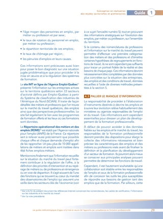 Conception et réalisation
                                                                    des études sectorielles et préliminaires                    Guide   1



• l’âge moyen des personnes en emploi, par                             à ce sujet l’encadré numéro 5), tout en procurant
  métier ou profession et par sexe ;                                   des informations stratégiques sur l’évolution des
                                                                       emplois, par métier ou profession, sur l’ensemble
• le taux de rotation du personnel en emploi,
                                                                       du territoire.
  par métier ou profession ;
                                                                       Si le contenu des nomenclatures de professions
• la répartition territoriale de ces emplois ;
                                                                       et l’information sur le marché du travail peuvent
• le taux de chômage par région ;                                      permettre d’effectuer une première catégorisa-
                                                                       tion des métiers et des professions et d’émettre
• les pénuries d’emplois et leurs causes.
                                                                       certaines hypothèses de regroupements en fonc-
                                                                       tions de travail, ils ne sont cependant pas suffisants
Ces informations sont précieuses aussi bien
                                                                       pour tracer un portrait fidèle de la réalité et des
pour poser le bon diagnostic sur une situation
                                                                       besoins de chaque pays. Ces informations devront
jugée problématique que pour procéder à la
                                                                       nécessairement être complétées par des données
mise en œuvre et à la régulation des systèmes
                                                                       plus concrètes sur la situation des entreprises,
de formation.
                                                                       des emplois et des conditions de travail, données
Le site IMT en ligne de l’Agence Emploi-Québec23                       recueillies à l’aide de diverses méthodes présen-
présente l’information sur les entreprises actives                     tées à la section 5.
sur le territoire québécois selon 33 secteurs
d’activité définis par Emploi-Québec à partir
                                                                        4.3 PALLIER LE MANQUE D’INFORMATION
du Système de classification des industries de
l’Amérique du Nord (SCIAN). Il traite de façon                         La responsabilité de procéder à l’élaboration
détaillée des métiers et professions que l’on trouve                   d’instruments destinés à décrire les emplois et
sur le marché du travail québécois, des emplois                        à suivre leur évolution relève habituellement des
ainsi que des perspectives professionnelles. Le                        ministères ou agences responsables de l’emploi
site fait également le lien avec les programmes                        et du travail. Ces informations sont cependant
de formation offerts et les lieux où ces formations                    essentielles pour dresser un plan de dévelop-
sont données.                                                          pement de la formation professionnelle.
Le Répertoire opérationnel des métiers et des                          À défaut de pouvoir accéder à des données
emplois (ROME)24 est établi par l’Agence nationale                     fiables sur les emplois et le marché du travail, les
pour l’emploi (ANPE) de la France. Ce répertoire                       responsables de la formation professionnelle
sert à relever aussi précisément que possible                          devront prendre des dispositions pour élargir la
chaque offre et chaque demande d’emploi afin                           collecte des informations nécessaires et bien
de les rapprocher. Un peu plus de 10 000 appel-                        préciser les caractéristiques des emplois et des
lations de métiers et emplois sont traitées dans                       métiers ou professions visés avant de finaliser la
466 fiches emplois-métiers.                                            définition et la planification du développement
                                                                       d’un secteur de formation. Ils pourront alors mieux
Mentionnons finalement que l’information recueillie
                                                                       se consacrer aux principales analyses pouvant
sur la situation du marché du travail peut forte-
                                                                       permettre de déterminer les fonctions de travail.
ment contribuer à la régulation de l’offre, à la
définition des priorités d’intervention et au repé-                    Cependant, il est hautement souhaitable qu’une
rage de métiers ou de professions en émergence                         collaboration soit établie entre les responsables
ou en voie de disparition. Il s’agit souvent de l’une                  de l’emploi et ceux de la formation professionnelle
des fonctions qui se trouvent au cœur du mandat                        afin de concevoir les outils les plus susceptibles
des observatoires de l’emploi qui assurent une                         de répondre aux besoins de gestion tant des
veille dans les secteurs clés de l’économie (voir                      emplois que de la formation. Par ailleurs, cette

23
   Voir à la fin du présent document les références Internet concernant les nomenclatures, les cadres de certification, l’information
   sur les industries et le marché du travail.
24
   Voir la note précédente




             Les guides méthodologiques d’appui à la mise en œuvre de l’approche par compétences en formation professionnelle           29
 