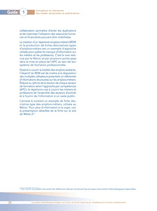 Conception et réalisation
Guide         1             des études sectorielles et préliminaires




        collaboration permettra d’éviter les duplications
        et de maximiser l’utilisation des ressources humai-
        nes et financières pouvant être mobilisées.
        La création d’un répertoire emplois-métiers (REM)
        et la production de fiches descriptives types
        d’emplois-métiers est un exemple d’approche
        utilisée pour pallier le manque d’information sur
        les métiers et les professions. C’est la voie rete-
        nue par le Maroc et par plusieurs autres pays
        dans la mise en place de l’APC au sein de leur
        système de formation professionnelle.
        Destiné à couvrir la totalité des emplois existants,
        l’objectif du REM est de mettre à la disposition
        des multiples utilisateurs potentiels un référentiel
        d’informations structurées sur les emplois-métiers.
        Élaboré au rythme de la révision de chaque secteur
        de formation selon l’approche par compétences
        (APC), le répertoire vise à couvrir les métiers et
        professions de l’ensemble des secteurs d’activité
        et à fournir de l’information à un vaste public.
        L’annexe 6 contient un exemple de fiche des-
        criptive type des emplois-métiers, utilisée au
        Maroc. Pour plus d’information à ce sujet, voir
        la présentation détaillée de la fiche sur le site
        de Méda 225.




        25
             Voir à la fin du présent document les références Internet concernant les principaux documents méthodologiques disponibles.




30                     Les guides méthodologiques d’appui à la mise en œuvre de l’approche par compétences en formation professionnelle
 