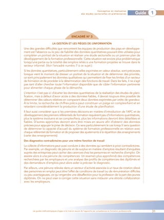 Conception et réalisation
                                                              des études sectorielles et préliminaires                    Guide   1




                                                   ENCADRÉ NO 3

                             LA GESTION ET LES PIÈGES DE L’INFORMATION

Une des grandes difficultés que rencontrent les équipes de production des pays en développe-
ment est l’absence ou le peu de fiabilité des données quantitatives pouvant être utilisées pour
compléter un portrait de la situation et réaliser une étude sectorielle ou un premier plan de
développement de la formation professionnelle. Cette situation est encore plus problématique
lorsqu’une partie ou la totalité des emplois reliés à une formation projetée se trouve dans le
secteur informel. (Voir l’encadré numéro 7 à ce sujet.)
Si les données quantitatives, particulièrement celles exprimées en valeur absolue, sont précieuses
lorsque vient le moment de dresser un portrait de la situation et de déterminer des priorités,
ce sont principalement les données qualitatives qui permettent de fixer les limites d’un secteur
de formation et de procéder à la détermination des fonctions de travail. Dans les faits, il ne s’agit
pas tant d’aller chercher toute l’information disponible que de cibler l’information pertinente
pour alimenter chaque phase de la démarche.
L’intention n’est pas ici d’écarter les données quantitatives de la réalisation des études de plani-
fication, mais à défaut d’avoir accès à des données fiables, il devrait toujours être possible de
déterminer des valeurs relatives en comparant deux données exprimées par ordre de grandeur.
À la limite, la recherche de chiffres précis peut constituer un piège en complexifiant et en
retardant considérablement la production d’une étude de planification.
Il faut aussi considérer que si les premières décisions en matière d’introduction de l’APC et de
développement des premiers référentiels de formation requièrent peu d’informations quantitatives,
plus le système évoluera et se complexifiera, plus les informations devront être détaillées et
fiables. D’autres approches devront alors être mises en œuvre afin d’obtenir des données
précises pour appuyer la prise de décision. Ce sera particulièrement le cas lorsqu’il sera question
de déterminer la capacité d’accueil du système de formation professionnelle en relation avec
chaque référentiel de formation et de proposer des ajustements à la répartition des enseignements
(carte des enseignements).
Des diagnostics contradictoires pour une même fonction de travail
La collecte d’informations peut aussi conduire à des données qui semblent à priori contradictoires.
Par exemple, un diagnostic de pénurie et de surplus en matière d’emplois résultant d’enquêtes
auprès des entreprises peut cacher des carences chez les personnes en recherche d’emploi. On
assiste alors à une pénurie de compétences. Un examen plus approfondi des compétences
recherchées par les employeurs et une analyse des profils de compétences des diplômés et
des demandeurs d’emplois peut alors aider à préciser le diagnostic.
Par ailleurs, une pénurie relevée dans un secteur d’activité associée à un taux de rotation élevé
des personnes en emploi peut être l’effet de conditions de travail ou de rémunération difficiles
ou peu avantageuses, ce qui engendre une désaffection pour la profession de la part des jeunes
diplômés. On ne peut viser à corriger cette situation sans instaurer une étroite collaboration
avec les employeurs.




       Les guides méthodologiques d’appui à la mise en œuvre de l’approche par compétences en formation professionnelle           31
 