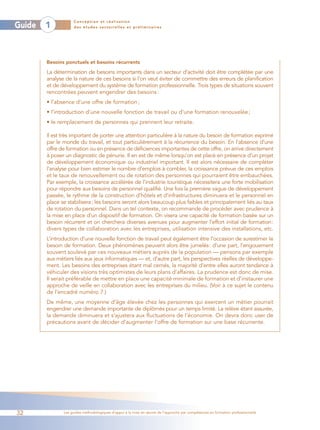 Conception et réalisation
Guide   1           des études sectorielles et préliminaires




        Besoins ponctuels et besoins récurrents

        La détermination de besoins importants dans un secteur d’activité doit être complétée par une
        analyse de la nature de ces besoins si l’on veut éviter de commettre des erreurs de planification
        et de développement du système de formation professionnelle. Trois types de situations souvent
        rencontrées peuvent engendrer des besoins :
        • l’absence d’une offre de formation ;
        • l’introduction d’une nouvelle fonction de travail ou d’une formation renouvelée ;
        • le remplacement de personnes qui prennent leur retraite.

        Il est très important de porter une attention particulière à la nature du besoin de formation exprimé
        par le monde du travail, et tout particulièrement à la récurrence du besoin. En l’absence d’une
        offre de formation ou en présence de déficiences importantes de cette offre, on arrive directement
        à poser un diagnostic de pénurie. Il en est de même lorsqu’on est placé en présence d’un projet
        de développement économique ou industriel important. Il est alors nécessaire de compléter
        l’analyse pour bien estimer le nombre d’emplois à combler, la croissance prévue de ces emplois
        et le taux de renouvellement ou de rotation des personnes qui pourraient être embauchées.
        Par exemple, la croissance accélérée de l’industrie touristique nécessitera une forte mobilisation
        pour répondre aux besoins de personnel qualifié. Une fois la première vague de développement
        passée, le rythme de la construction d’hôtels et d’infrastructures diminuera et le personnel en
        place se stabilisera; les besoins seront alors beaucoup plus faibles et principalement liés au taux
        de rotation du personnel. Dans un tel contexte, on recommande de procéder avec prudence à
        la mise en place d’un dispositif de formation. On visera une capacité de formation basée sur un
        besoin récurrent et on cherchera diverses avenues pour augmenter l’effort initial de formation:
        divers types de collaboration avec les entreprises, utilisation intensive des installations, etc.
        L’introduction d’une nouvelle fonction de travail peut également être l’occasion de surestimer le
        besoin de formation. Deux phénomènes peuvent alors être jumelés: d’une part, l’engouement
        souvent soulevé par ces nouveaux métiers auprès de la population — pensons par exemple
        aux métiers liés aux jeux informatiques — et, d’autre part, les perspectives réelles de développe-
        ment. Les besoins des entreprises étant mal cernés, la majorité d’entre elles auront tendance à
        véhiculer des visions très optimistes de leurs plans d’affaires. La prudence est donc de mise.
        Il serait préférable de mettre en place une capacité minimale de formation et d’instaurer une
        approche de veille en collaboration avec les entreprises du milieu. (Voir à ce sujet le contenu
        de l’encadré numéro 7.)
        De même, une moyenne d’âge élevée chez les personnes qui exercent un métier pourrait
        engendrer une demande importante de diplômés pour un temps limité. La relève étant assurée,
        la demande diminuera et s’ajustera aux fluctuations de l’économie. On devra donc user de
        précautions avant de décider d’augmenter l’offre de formation sur une base récurrente.




32             Les guides méthodologiques d’appui à la mise en œuvre de l’approche par compétences en formation professionnelle
 