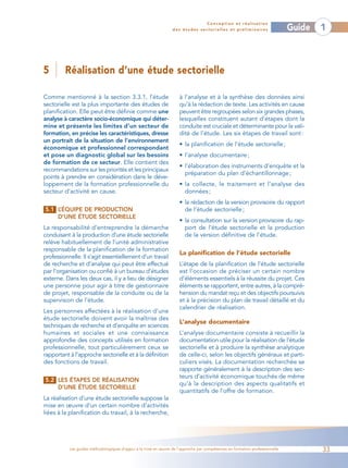 Conception et réalisation
                                                                  des études sectorielles et préliminaires                    Guide   1



5        Réalisation d’une étude sectorielle

Comme mentionné à la section 3.3.1, l’étude                          à l’analyse et à la synthèse des données ainsi
sectorielle est la plus importante des études de                     qu’à la rédaction de texte. Les activités en cause
planification. Elle peut être définie comme une                      peuvent être regroupées selon six grandes phases,
analyse à caractère socio-économique qui déter-                      lesquelles constituent autant d’étapes dont la
mine et présente les limites d’un secteur de                         conduite est cruciale et déterminante pour la vali-
formation, en précise les caractéristiques, dresse                   dité de l’étude. Les six étapes de travail sont :
un portrait de la situation de l’environnement
                                                                     • la planification de l’étude sectorielle ;
économique et professionnel correspondant
et pose un diagnostic global sur les besoins                         • l’analyse documentaire ;
de formation de ce secteur. Elle contient des
                                                                     • l’élaboration des instruments d’enquête et la
recommandations sur les priorités et les principaux
                                                                       préparation du plan d’échantillonnage ;
points à prendre en considération dans le déve-
loppement de la formation professionnelle du                         • la collecte, le traitement et l’analyse des
secteur d’activité en cause.                                           données ;
                                                                     • la rédaction de la version provisoire du rapport
5.1 L’ÉQUIPE DE PRODUCTION                                             de l’étude sectorielle ;
    D’UNE ÉTUDE SECTORIELLE
                                                                     • la consultation sur la version provisoire du rap-
La responsabilité d’entreprendre la démarche                           port de l’étude sectorielle et la production
conduisant à la production d’une étude sectorielle                     de la version définitive de l’étude.
relève habituellement de l’unité administrative
responsable de la planification de la formation
                                                                     La planification de l’étude sectorielle
professionnelle. Il s’agit essentiellement d’un travail
de recherche et d’analyse qui peut être effectué                     L’étape de la planification de l’étude sectorielle
par l’organisation ou confié à un bureau d’études                    est l’occasion de préciser un certain nombre
externe. Dans les deux cas, il y a lieu de désigner                  d’éléments essentiels à la réussite du projet. Ces
une personne pour agir à titre de gestionnaire                       éléments se rapportent, entre autres, à la compré-
de projet, responsable de la conduite ou de la                       hension du mandat reçu et des objectifs poursuivis
supervision de l’étude.                                              et à la précision du plan de travail détaillé et du
                                                                     calendrier de réalisation.
Les personnes affectées à la réalisation d’une
étude sectorielle doivent avoir la maîtrise des
                                                                     L’analyse documentaire
techniques de recherche et d’enquête en sciences
humaines et sociales et une connaissance                             L’analyse documentaire consiste à recueillir la
approfondie des concepts utilisés en formation                       documentation utile pour la réalisation de l’étude
professionnelle, tout particulièrement ceux se                       sectorielle et à produire la synthèse analytique
rapportant à l’approche sectorielle et à la définition               de celle-ci, selon les objectifs généraux et parti-
des fonctions de travail.                                            culiers visés. La documentation recherchée se
                                                                     rapporte généralement à la description des sec-
                                                                     teurs d’activité économique touchés de même
5.2 LES ÉTAPES DE RÉALISATION
                                                                     qu’à la description des aspects qualitatifs et
    D’UNE ÉTUDE SECTORIELLE
                                                                     quantitatifs de l’offre de formation.
La réalisation d’une étude sectorielle suppose la
mise en œuvre d’un certain nombre d’activités
liées à la planification du travail, à la recherche,




           Les guides méthodologiques d’appui à la mise en œuvre de l’approche par compétences en formation professionnelle           33
 