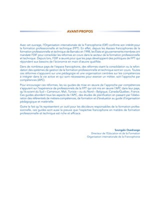 AVANT-PROPOS



Avec cet ouvrage, l’Organisation internationale de la Francophonie (OIF) confirme son intérêt pour
la formation professionnelle et technique (FPT). En effet, depuis les Assises francophones de la
formation professionnelle et technique de Bamako en 1998, les États et gouvernements membres ont
mandaté l’OIF pour consolider les réformes en cours dans le secteur de la formation professionnelle
et technique. Depuis lors, l’OIF a œuvré pour que les pays développent des politiques de FPT qui
répondent aux besoins de l’économie en main d’œuvre qualifiée.
Dans de nombreux pays de l’espace francophone, des réformes visant la consolidation ou la refon-
dation des systèmes de gestion de la formation professionnelle et technique sont en cours. Toutes
ces réformes s’appuient sur une pédagogie et une organisation centrées sur les compétences
à intégrer dans la vie active et qui sont nécessaires pour exercer un métier, soit l’approche par
compétences (APC).
Pour encourager ces réformes, les six guides de mise en œuvre de l’approche par compétences
s’appuient sur l’expérience de professionnels de la FPT qui ont mis en œuvre l’APC dans leur pays,
qu’ils soient du Sud – Cameroun, Mali, Tunisie – ou du Nord – Belgique, Canada/Québec, France.
Ces guides abordent tous les aspects de l’APC, des études de planification en passant par l’élabo-
ration des référentiels de métiers-compétences, de formation et d’évaluation au guide d’organisation
pédagogique et matérielle.
Outre le fait qu’ils représentent un outil pour les décideurs responsables de la formation profes-
sionnelle, ces guides sont aussi la preuve que l’expertise francophone en matière de formation
professionnelle et technique est riche et efficace.




                                                                               Soungalo Ouedraogo
                                                          Directeur de l’Education et de la Formation
                                                       Organisation internationale de la Francophonie
 