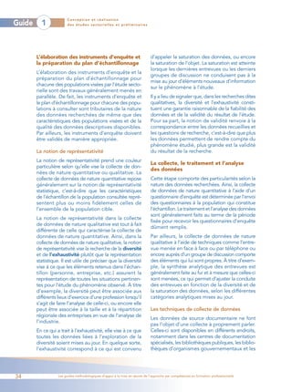 Conception et réalisation
Guide     1             des études sectorielles et préliminaires




        L’élaboration des instruments d’enquête et                           d’appeler la saturation des données, ou encore
        la préparation du plan d’échantillonnage                             la saturation de l’objet. La saturation est atteinte
                                                                             lorsque les dernières entrevues ou les derniers
        L’élaboration des instruments d’enquête et la
                                                                             groupes de discussion ne conduisent pas à la
        préparation du plan d’échantillonnage pour
                                                                             mise au jour d’éléments nouveaux d’information
        chacune des populations visées par l’étude secto-
                                                                             sur le phénomène à l’étude.
        rielle sont des travaux généralement menés en
        parallèle. De fait, les instruments d’enquête et                     Il y a lieu de signaler que, dans les recherches dites
        le plan d’échantillonnage pour chacune des popu-                     qualitatives, la diversité et l’exhaustivité consti-
        lations à consulter sont tributaires de la nature                    tuent une garantie raisonnable de la fiabilité des
        des données recherchées de même que des                              données et de la validité du résultat de l’étude.
        caractéristiques des populations visées et de la                     Pour sa part, la notion de validité renvoie à la
        qualité des données descriptives disponibles.                        correspondance entre les données recueillies et
        Par ailleurs, les instruments d’enquête doivent                      les questions de recherche, c’est-à-dire que plus
        être validés de manière appropriée.                                  les données permettent de rendre compte du
                                                                             phénomène étudié, plus grande est la validité
        La notion de représentativité                                        du résultat de la recherche.
        La notion de représentativité prend une couleur
                                                                             La collecte, le traitement et l’analyse
        particulière selon qu’elle vise la collecte de don-
                                                                             des données
        nées de nature quantitative ou qualitative. La
        collecte de données de nature quantitative repose                    Cette étape comporte des particularités selon la
        généralement sur la notion de représentativité                       nature des données recherchées. Ainsi, la collecte
        statistique, c’est-à-dire que les caractéristiques                   de données de nature quantitative à l’aide d’un
        de l’échantillon de la population consultée repré-                   questionnaire d’enquête est déterminée par l’envoi
        sentent plus ou moins fidèlement celles de                           des questionnaires à la population qui constitue
        l’ensemble de la population cible.                                   l’échantillon. Le traitement et l’analyse des données
                                                                             sont généralement faits au terme de la période
        La notion de représentativité dans la collecte
                                                                             fixée pour recevoir les questionnaires d’enquête
        de données de nature qualitative est tout à fait
                                                                             dûment remplis.
        différente de celle qui caractérise la collecte de
        données de nature quantitative. Ainsi, dans la                       Par ailleurs, la collecte de données de nature
        collecte de données de nature qualitative, la notion                 qualitative à l’aide de techniques comme l’entre-
        de représentativité vise la recherche de la diversité                vue menée en face à face ou par téléphone ou
        et de l’exhaustivité plutôt que la représentation                    encore auprès d’un groupe de discussion comporte
        statistique. Il est utile de préciser que la diversité               des éléments qui lui sont propres. À titre d’exem-
        vise à ce que les éléments retenus dans l’échan-                     ple, la synthèse analytique des entrevues est
        tillon (personne, entreprise, etc.) assurent la                      généralement faite au fur et à mesure que celles-ci
        représentation de toutes les situations pertinen-                    sont menées, ce qui permet d’ajuster la conduite
        tes pour l’étude du phénomène observé. À titre                       des entrevues en fonction de la diversité et de
        d’exemple, la diversité peut être associée aux                       la saturation des données, selon les différentes
        différents lieux d’exercice d’une profession lorsqu’il               catégories analytiques mises au jour.
        s’agit de faire l’analyse de celle-ci, ou encore elle
        peut être associée à la taille et à la répartition                   Les techniques de collecte de données
        régionale des entreprises en vue de l’analyse de
                                                                             Les données de source documentaire ne font
        l’industrie.
                                                                             pas l’objet d’une collecte à proprement parler.
        En ce qui a trait à l’exhaustivité, elle vise à ce que               Celles-ci sont disponibles en différents endroits,
        toutes les données liées à l’exploration de la                       notamment dans les centres de documentation
        diversité soient mises au jour. En quelque sorte,                    spécialisés, les bibliothèques publiques, les biblio-
        l’exhaustivité correspond à ce qui est convenu                       thèques d’organismes gouvernementaux et les




34                 Les guides méthodologiques d’appui à la mise en œuvre de l’approche par compétences en formation professionnelle
 