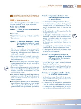 Conception et réalisation
                                                                    des études sectorielles et préliminaires                    Guide   1



5.3 LE CONTENU D’UNE ÉTUDE SECTORIELLE                                 Partie III : L’organisation du travail et la
                                                                                    description des caractéristiques
                                                                                    de la main-d’œuvre
5.3.1 La table des matières
                                                                       • La description de l’organisation du travail.
Voici, à titre de suggestion, un projet de table des
matières détaillée d’une étude sectorielle.                            • La situation relative aux facteurs de changement
                                                                         pouvant influer sur l’organisation du travail et
TABLE DES MATIÈRES                                                       sur les compétences utiles à l’exercice des
Partie I :    Le devis de réalisation de l’étude                         professions.
              sectorielle                                              • La description des conditions de travail et des
                                                                         pratiques d’embauche.
• Le mandat.
                                                                       • La description des besoins des entreprises, des
• La délimitation du champ de l’étude sectorielle.                       travailleurs autonomes et des représentants du
• La méthode.                                                            secteur informel en matière de formation et de
                                                                         qualification des personnes en emploi.
Partie II : La description des secteurs d’activité                     • La description des caractéristiques des personnes
            économique, du marché du travail,                            en emploi.
            des entreprises et de leur contexte
            d’évolution                                                • Le repérage des professions clés et de celles
                                                                         présentant des particularités significatives.
• L’environnement économique et les activités                          • La description de la situation de l’emploi et de
  des secteurs économiques visés par l’étude                             la demande de personnel.
  (ceux dans lesquels se trouvent les emplois
  visés par le mandat).                                                Partie IV : La description des métiers et
• Les caractéristiques et l’état de la situation des                               professions du secteur de formation
  entreprises ou du domaine d’activité visé par                                    et la présentation des fonctions
  l’étude sectorielle.                                                             de travail retenues
• La situation et l’importance relative des emplois                    • La description des métiers et des professions
  ciblés dans les entreprises ou dans les domaines                       du secteur de formation.
  d’activité à l’étude.
                                                                       • La présentation des hypothèses de fonctions
• Les caractéristiques des emplois industriels,                          de travail retenues pour les besoins de la for-
  des emplois d’organismes ou d’entreprises, des                         mation professionnelle.
  emplois autonomes et informels et l’évolution
  du marché du travail.                                                Partie V : La description de l’offre actuelle
• Les pratiques des entreprises et des personnes                                  de formation professionnelle
  au travail en matière de gestion de la santé,
  de la sécurité au travail et de la protection de                     • La description des référentiels de formation
  l’environnement.                                                       préparant à l’exercice des professions touchées
                                                                         par l’étude sectorielle.
• Le point de vue des employeurs, des travailleurs
  autonomes et des représentants du secteur                            • La présentation de la répartition territoriale de
  informel à propos de l’offre actuelle de formation                     l’offre de formation (carte des enseignements).
  professionnelle (offre qualitative et quantitative).                 • La présentation des établissements de forma-
                                                                         tion privés et publics associés à la formation.




             Les guides méthodologiques d’appui à la mise en œuvre de l’approche par compétences en formation professionnelle           37
 