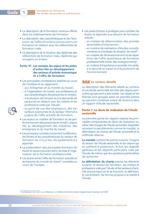 Conception et réalisation
Guide         1              des études sectorielles et préliminaires




        • La description de la formation continue offerte                         • Les pistes d’action à privilégier pour combler ces
          dans les établissements de formation.                                     écarts et répondre aux besoins de formation
        • La description des caractéristiques et de l’évo-                          relevés :
          lution de l’effectif scolaire poursuivant une                             - en matière de détermination des priorités
          formation en relation avec les référentiels de                              sectorielles d’intervention ;
          formation visés.                                                          - en matière de réalisation d’études complé-
        • La description de la situation des diplômés des                             mentaires et d’analyses de situation de travail27 ;
          référentiels de formation visés, diplômés qui                             - en matière de dimensionnement et de répar-
          occupent un emploi.                                                         tition de l’offre quantitative de formation
                                                                                      professionnelle (carte des enseignements);
        Partie VI : Les constats, les enjeux et les pistes                          - en matière d’importance à accorder à la santé,
                    d’action liés au développement                                    à la sécurité au travail et à la protection de
                    des secteurs d’activité économique                                l’environnement.
                    et à l’offre de formation
        • Les principales constatations établies au cours                          5.3.2 Le contenu détaillé
          de l’analyse et se rapportant :
          - aux entreprises et au marché du travail ;                             La description des éléments relatifs au contenu
          - à l’organisation du travail, aux professions et                       d’une étude sectorielle fait état des objets parti-
             aux caractéristiques des personnes en emploi;                        culiers qui peuvent y être traités. Les objets et les
                                                                                  thèmes sont groupés selon six grandes parties
          - à la situation de l’emploi et à la demande de
                                                                                  qui peuvent constituer autant de divisions dans
             personnel en relation avec les métiers et les
                                                                                  un rapport d’étude sectorielle.
             professions visés par l’étude ;
          - au point de vue des employeurs, des tra-
                                                                                  Partie I : Le devis de réalisation de l’étude
             vailleurs autonomes et du secteur informel à
                                                                                  sectorielle
             propos de l’offre actuelle de formation.
        • Les enjeux en matière de formation et de per-                           La première partie du rapport expose les prin-
          fectionnement des personnes en emploi, enjeux                           cipales composantes du devis de réalisation ou
          liés au développement des industries, des                               cahier des charges de l’étude sectorielle, lesquelles
          entreprises et du marché du travail.                                    renvoient à des éléments comme le mandat, la
                                                                                  délimitation du champ de l’étude sectorielle et la
        • Les principaux constats concernant la définition,
                                                                                  méthode retenue.
          les limites et les caractéristiques du secteur de
          formation et, s’il y a lieu, les ajustements à y                        Le mandat contient les points suivants: l’origine
          apporter.                                                               du besoin de l’étude sectorielle et les raisons qui
        • La présentation des principales fonctions de                            en justifient la production ; le but, les objectifs
          travail du secteur pouvant servir de base à l’orga-                     généraux et les objectifs particuliers visés par
          nisation de la formation professionnelle.                               l’étude de même que les questions particulières
                                                                                  de recherche.
        • Les écarts entre l’offre de formation actuelle et
          les besoins du monde du travail, constatés au                           La délimitation du champ précise les éléments
          cours de l’analyse.                                                     suivants: le secteur de formation; les métiers et
                                                                                  professions visés par l’étude et les secteurs d’acti-
                                                                                  vité économique où ils se trouvent; la définition,
                                                                                  le cas échéant, de termes propres à la réalité à
                                                                                  l’étude.



        27
             La décision de revoir ou d’élaborer un référentiel de formation dépend des résultats de l’AST.




38                      Les guides méthodologiques d’appui à la mise en œuvre de l’approche par compétences en formation professionnelle
 