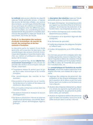Conception et réalisation
                                                                 des études sectorielles et préliminaires                    Guide   1



La méthode retenue pour atteindre les objectifs                     La description des industries visées par l’étude
visés par l’étude sectorielle renvoie: à l’exposé                   sectorielle porte sur les éléments suivants :
des sources de données utilisées ; aux sources
                                                                    • les types d’entreprises: les entreprises privées
documentaires; aux techniques d’échantillonnage
                                                                      par rapport aux sociétés d’État et la fonction
et aux techniques de collecte et d’analyse des
                                                                      publique ; les entreprises de production et de
données adoptées selon les différentes popu-
                                                                      transformation; les entreprises de service, etc.;
lations consultées ; aux caractéristiques et à la
représentativité des populations consultées selon                   • le nombre d’entreprises et le nombre d’éta-
chacune des populations visées par l’étude et, le                     blissements (succursales) ;
cas échéant, les limites de l’étude.
                                                                    • la localisation et la répartition régionale des
                                                                      entreprises ;
Partie II : La description des secteurs
d’activité économique, du marché du                                 • les domaines de spécialité ;
travail, des entreprises et de leur
                                                                    • la taille des entreprises, les catégories d’emplois
contexte d’évolution
                                                                      et l’effectif total ;
La deuxième partie du rapport d’une étude
                                                                    • la valeur de la production ou le chiffre d’affaires,
sectorielle est consacrée à la description des
                                                                      etc.
caractéristiques des secteurs d’activité écono-
mique dans lesquels on trouve les emplois ratta-
                                                                    Ces données peuvent être analysées selon des
chés aux métiers et professions visés par le
                                                                    variables appropriées, à savoir la répartition régio-
secteur de formation.
                                                                    nale et l’importance relative des industries à l’étude
Il importe, en premier lieu, de bien décrire l’en-                  au regard de variables comme le produit intérieur
vironnement économique et de préciser les                           brut (PIB), la valeur de l’ensemble de la produc-
activités des secteurs économiques visés par                        tion manufacturière, etc.
l’étude, notamment :
                                                                    Les caractéristiques et l’évolution du marché
• l’importance relative du secteur pour ce qui                      du travail, incluant les emplois autonomes et les
  est de la valeur économique et du nombre                          emplois informels, sont traitées de la façon sui-
  d’emplois ;                                                       vante :
• les caractéristiques des marchés et leur                          • repérage des catégories de personnel, des
  évolution ;                                                         professions et des emplois stratégiques visés
                                                                      par la question de la relève ou par tout autre
• les produits et les services mis en marché,
                                                                      facteur ayant une incidence sur les besoins en
  les tendances en la matière et les réseaux de
                                                                      main-d’œuvre ;
  distribution des produits ;
                                                                    • situation des entreprises relativement au départ
• les principales entreprises actives dans les
                                                                      à la retraite de segments significatifs de leur
  marchés à l’étude ;
                                                                      personnel (catégories de personnel et profes-
• les secteurs d’activité en récession et ceux en                     sions visées, par exemple) ;
  développement ;
                                                                    • situation et importance relative des personnes
• les facteurs d’évolution internes et externes                       ayant le statut de travailleur autonome et de
  d’ordre social, économique, concurrentiel, démo-                    celles évoluant dans le secteur informel.
  graphique, culturel, technologique, légal ou
  politique.




          Les guides méthodologiques d’appui à la mise en œuvre de l’approche par compétences en formation professionnelle           39
 