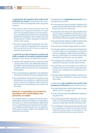 Conception et réalisation
Guide     1             des études sectorielles et préliminaires




        L’organisation de la gestion de la santé et de                       La description de l’organisation du travail renvoie
        la sécurité au travail et la protection de l’envir-                  aux éléments suivants :
        onnement dans les entreprises visent les points
                                                                             • le recensement des principales catégories de
        suivants :
                                                                               personnel et la présentation des emplois ou des
        • les facteurs particuliers pouvant avoir une                          postes qui leur sont associés ;
          incidence sur la santé et la sécurité au travail
                                                                             • la répartition des champs de responsabilité entre
          dans les entreprises (facteurs environnemen-
                                                                               les principales catégories de personnel. Ces
          taux, procédés de production, etc.) et les diverses
                                                                               champs sont généralement liés à l’organisation
          approches et politiques mises en place dans les
                                                                               des fonctions internes de gestion des entreprises;
          entreprises en matière de gestion et de pré-
          vention des risques ;                                              • les particularités légales et réglementaires liées
                                                                               à l’exercice des professions en question ;
        • les actions particulières menées par les entre-
          prises au regard du repérage des menaces à                         • les nouveaux modes d’organisation du travail;
          l’environnement et de la mise en place de
                                                                             • la situation relative aux facteurs de changement
          mesures de prévention.
                                                                               pouvant influer sur l’organisation du travail et
                                                                               sur les compétences utiles à l’exercice des pro-
        Le point de vue des entreprises à propos de
                                                                               fessions (robotisation et informatisation des
        l’offre actuelle de formation professionnelle
                                                                               procédés de production, par exemple) ;
        présente, entre autres, les éléments suivants :
                                                                             • le repérage des professions clés et de celles
        • l’opinion des représentants du monde du travail
                                                                               présentant des particularités significatives ;
          concernant le contenu des référentiels de forma-
          tion offerts dans les établissements de formation                  • les professions en émergence et celles qui
          professionnelle et leur lien avec les compétences                    subissent des transformations importantes sur
          recherchées ;                                                        le plan des compétences rattachées à leur
                                                                               exercice ;
        • les commentaires se rapportant à la répartition
          territoriale de l’offre de formation professionnelle;              • les associations professionnelles touchant l’une
                                                                               ou l’autre des professions visées par l’étude
        • les commentaires concernant le nombre annuel
                                                                               sectorielle.
          de diplômés qui accèdent au marché du travail
          et leur niveau de compétence dans l’exercice
                                                                             La description des conditions de travail et des
          des métiers et des professions du secteur de
                                                                             pratiques d’embauche porte notamment sur :
          formation.
                                                                             • les particularités des emplois (temps plein, temps
                                                                               partiel, travail à la pige, etc.) ;
        Partie III : L’organisation du travail et la
        description des caractéristiques des                                 • la rémunération selon les différentes catégories
        personnes en emploi                                                    de personnel ;
        La troisième partie du rapport de l’étude secto-                     • les autres particularités rattachées à la rémuné-
        rielle expose les données relatives à l’organisation                   ration ou à l’emploi (avantages sociaux, congés,
        du travail, aux métiers et professions répertoriés                     vacances, durée de la semaine de travail, etc.);
        et aux caractéristiques des personnes en emploi.
                                                                             • la comparaison entre la situation observée dans
        Les variables pertinentes peuvent se rapporter,
                                                                               les entreprises à l’étude et celle de secteurs
        entre autres, au sexe, à l’âge, à la scolarité et à la
                                                                               d’activité économique comparables ou de
        répartition territoriale.
                                                                               secteurs d’activité économique témoins ;




40                 Les guides méthodologiques d’appui à la mise en œuvre de l’approche par compétences en formation professionnelle
 
