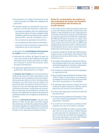 Conception et réalisation
                                                                 des études sectorielles et préliminaires                    Guide   1



• les prévisions en matière d’embauche et de                        Partie IV : La description des métiers et
  mise à pied selon les différentes catégories de                   des professions du secteur de formation
  personnel ;                                                       et la présentation des fonctions de
                                                                    travail retenues
• la situation relative au recrutement et aux exi-
  gences au moment de l’embauche, notamment:                        L’information fournie dans la présente partie est
  - les exigences établies selon les catégories de                  au cœur de l’étude sectorielle. La description des
    personnel (scolarité, formation professionnelle                 métiers et des professions et leur regroupement
    préalable, expérience professionnelle, qualités                 en fonctions de travail constituent les fondements
    personnelles, carte de compétence, etc.) ;                      sur lesquels s’appuiera l’ensemble de l’organisation
                                                                    de l’offre de formation du secteur en cause. C’est
  - les compétences générales recherchées ;                         à partir d’une telle information que sera également
  - les compétences particulières recherchées;                      conçu le plan de travail menant aux différentes
  - les besoins des entreprises à propos de la                      analyses de situation de travail et, ultérieurement,
    polyvalence de la main-d’œuvre.                                 à la production et à la mise en œuvre des divers
                                                                    référentiels de formation du secteur.
La description des caractéristiques des personnes                   La quatrième partie de l’étude sectorielle présente,
en emploi renvoie aux éléments suivants :                           en premier lieu, la description des métiers et des
• l’estimation du nombre, de l’âge et du sexe, du                   professions du secteur de formation. Elle porte
  niveau de scolarité et de l’expérience de travail                 notamment sur :
  des personnes en emploi, par métier ou profes-                    • les métiers et les professions relevant de la forma-
  sion visés par le secteur de formation, selon                       tion professionnelle et qui sont visés par l’étude
  les types d’entreprises ;                                           sectorielle (appellations d’emplois, présentation
• la description générale des formations et de la                     en relation avec une nomenclature) ;
  qualification des personnes en emploi.                            • le contexte de travail (environnement physique
                                                                      et organisationnel) ;
La situation de l’emploi peut être présentée à
l’aide de données de nature quantitative et de                      • les principales responsabilités et les tâches ratta-
données de nature qualitative comme les change-                       chées à l’exercice des métiers et professions
ments observés dans le nombre d’emplois (taux                         envisagés (l’énoncé de la tâche doit permettre
d’emploi, taux d’activité, taux de rotation du                        d’en saisir les produits ou les résultats) ;
personnel) selon les secteurs d’activité écono-                     • le repérage des principaux objets de travail
mique et le taux de chômage selon les secteurs                        et des principales ressources utilisées par les
d’activité économique. Lorsqu’elles sont accessi-                     personnes qui exercent les professions ;
bles, les données sur les emplois en situation de
                                                                    • la nature des risques pour la santé et la sécurité
pénurie et les délais de recrutement de personnel
                                                                      des personnes ;
qualifié permettent de compléter le portrait de la
situation,                                                          • le cheminement professionnel possible à l’inté-
                                                                      rieur des entreprises (progression horizontale,
Quant à la demande d’emploi, elle peut être
                                                                      progression verticale) ;
décrite à l’aide de données recueillies auprès
des entreprises ou tirées des perspectives profes-                  • la scolarité et la formation professionnelle
sionnelles, lesquelles sont généralement produites                    acquises ainsi que la formation souhaitée ;
par les ministères responsables du travail et de
                                                                    • l’évolution prévisible du métier ou de la profes-
l’emploi et les associations professionnelles.                        sion, tant en ce qui concerne l’effectif (surplus
                                                                      ou pénuries) que les changements se rappor-
                                                                      tant à l’arrivée de nouvelles technologiques et
                                                                      de nouveaux produits, ou encore à des change-
                                                                      ments dans les méthodes de travail.



          Les guides méthodologiques d’appui à la mise en œuvre de l’approche par compétences en formation professionnelle           41
 