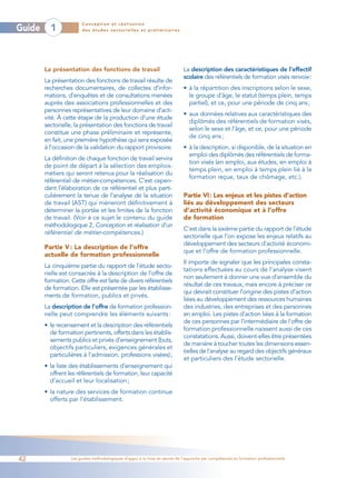 Conception et réalisation
Guide     1             des études sectorielles et préliminaires




        La présentation des fonctions de travail                             La description des caractéristiques de l’effectif
                                                                             scolaire des référentiels de formation visés renvoie:
        La présentation des fonctions de travail résulte de
        recherches documentaires, de collectes d’infor-                      • à la répartition des inscriptions selon le sexe,
        mations, d’enquêtes et de consultations menées                         le groupe d’âge, le statut (temps plein, temps
        auprès des associations professionnelles et des                        partiel), et ce, pour une période de cinq ans;
        personnes représentatives de leur domaine d’acti-
                                                                             • aux données relatives aux caractéristiques des
        vité. À cette étape de la production d’une étude
                                                                               diplômés des référentiels de formation visés,
        sectorielle, la présentation des fonctions de travail
                                                                               selon le sexe et l’âge, et ce, pour une période
        constitue une phase préliminaire et représente,
                                                                               de cinq ans ;
        en fait, une première hypothèse qui sera exposée
        à l’occasion de la validation du rapport provisoire.                 • à la description, si disponible, de la situation en
                                                                               emploi des diplômés des référentiels de forma-
        La définition de chaque fonction de travail servira
                                                                               tion visés (en emploi, aux études, en emploi à
        de point de départ à la sélection des emplois-
                                                                               temps plein, en emploi à temps plein lié à la
        métiers qui seront retenus pour la réalisation du
                                                                               formation reçue, taux de chômage, etc.).
        référentiel de métier-compétences. C’est cepen-
        dant l’élaboration de ce référentiel et plus parti-
        culièrement la tenue de l’analyse de la situation                    Partie VI: Les enjeux et les pistes d’action
        de travail (AST) qui mèneront définitivement à                       liés au développement des secteurs
        déterminer la portée et les limites de la fonction                   d’activité économique et à l’offre
        de travail. (Voir à ce sujet le contenu du guide                     de formation
        méthodologique 2, Conception et réalisation d’un
                                                                             C’est dans la sixième partie du rapport de l’étude
        référentiel de métier-compétences.)
                                                                             sectorielle que l’on expose les enjeux relatifs au
                                                                             développement des secteurs d’activité économi-
        Partie V : La description de l’offre
                                                                             que et l’offre de formation professionnelle.
        actuelle de formation professionnelle
                                                                             Il importe de signaler que les principales consta-
        La cinquième partie du rapport de l’étude secto-
                                                                             tations effectuées au cours de l’analyse visent
        rielle est consacrée à la description de l’offre de
                                                                             non seulement à donner une vue d’ensemble du
        formation. Cette offre est faite de divers référentiels
                                                                             résultat de ces travaux, mais encore à préciser ce
        de formation. Elle est présentée par les établisse-
                                                                             qui devrait constituer l’origine des pistes d’action
        ments de formation, publics et privés.
                                                                             liées au développement des ressources humaines
        La description de l’offre de formation profession-                   des industries, des entreprises et des personnes
        nelle peut comprendre les éléments suivants :                        en emploi. Les pistes d’action liées à la formation
                                                                             de ces personnes par l’intermédiaire de l’offre de
        • le recensement et la description des référentiels
                                                                             formation professionnelle naissent aussi de ces
          de formation pertinents, offerts dans les établis-
                                                                             constatations. Aussi, doivent-elles être présentées
          sements publics et privés d’enseignement (buts,
                                                                             de manière à toucher toutes les dimensions essen-
          objectifs particuliers, exigences générales et
                                                                             tielles de l’analyse au regard des objectifs généraux
          particulières à l’admission, professions visées);
                                                                             et particuliers des l’étude sectorielle.
        • la liste des établissements d’enseignement qui
          offrent les référentiels de formation, leur capacité
          d’accueil et leur localisation ;
        • la nature des services de formation continue
          offerts par l’établissement.




42                 Les guides méthodologiques d’appui à la mise en œuvre de l’approche par compétences en formation professionnelle
 