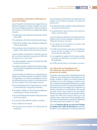 Conception et réalisation
                                                                  des études sectorielles et préliminaires                    Guide   1



Les principales constatations effectuées au                          Les principales constatations se rapportant aux
cours de l’analyse                                                   objets et aux thèmes exposés à la partie IV
                                                                     portent sur :
Les principales constatations se rapportant aux
éléments exposés à la partie II relative aux indus-                  • la description des métiers et des professions
tries et aux entreprises visent à mettre en évidence                   du secteur de formation ;
leurs forces ou leurs limites au regard des objets
                                                                     • la présentation des fonctions de travail du
suivants :
                                                                       secteur de formation.
• la description des industries touchées par l’étude
  sectorielle ;                                                      Les principales constatations se rapportant aux
                                                                     objets et aux thèmes exposés à la partie V sur
• la description de l’environnement économique;
                                                                     l’offre de formation ont trait :
• l’état de la situation des entreprises visées par
                                                                     • à la nature et à la portée du contenu des
  l’étude sectorielle ;
                                                                       référentiels de formation ;
• les pratiques des entreprises en matière de
                                                                     • à l’offre de formation associée aux établisse-
  gestion de la santé et de la sécurité au travail.
                                                                       ments privés et publics et à la répartition
                                                                       territoriale de cette offre ;
Les principales constatations relatives au point
de vue des entreprises à propos de l’offre de                        • à la capacité du système de formation profes-
formation ont un lien avec :                                           sionnelle de répondre aux besoins annuels
                                                                       de diplômés ;
• le volet qualitatif: contenu et portée des réfé-
  rentiels de formation ;                                            • à l’offre de formation en formation continue.
• le volet quantitatif: capacité de formation (capa-
  cité d’accueil) et répartition territoriale de l’offre             Les enjeux liés au développement
  de formation.                                                      des industries, des entreprises et des
                                                                     personnes en emploi
Les principales constatations se rapportant aux
                                                                     L’exposé sur les enjeux liés au développement des
objets et aux thèmes exposés à la partie III relative
                                                                     industries, des entreprises et des personnes en
à l’organisation du travail, aux professions et aux
                                                                     emploi consiste à mettre en lumière les besoins
caractéristiques des emplois et des personnes
                                                                     soulevés au cours de l’analyse en relation avec
qui les occupent visent les sujets suivants :
                                                                     les constatations essentielles effectuées au regard
• les caractéristiques de l’organisation du travail                  des parties II, III et IV. On proposera également
  et les tendances marquantes relevées ;                             des pistes d’action à privilégier pour répondre aux
                                                                     besoins soulevés en ces domaines. Cet exposé
• la situation relative à l’exercice des professions
                                                                     consiste aussi à faire ressortir les principaux
  touchées par l’étude sectorielle ;
                                                                     éléments qui permettent de comprendre la dyna-
• les caractéristiques des emplois et des personnes                  mique de l’offre de formation dans le ou les
  qui les occupent ;                                                 secteurs visés, notamment l’écart possible entre
                                                                     cette offre et la demande de personnes diplômées
• la situation des effectifs cibles en emploi ;
                                                                     des référentiels de formation en cause.
• les conditions de travail ;
                                                                     Ainsi, les besoins relevés au cours de l’analyse
• la situation de l’emploi et la demande de                          en relation avec l’offre de formation permettront
  personnel.                                                         d’établir s’il y a adéquation entre les exigences




           Les guides méthodologiques d’appui à la mise en œuvre de l’approche par compétences en formation professionnelle           43
 