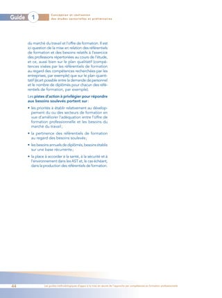 Conception et réalisation
Guide     1            des études sectorielles et préliminaires




        du marché du travail et l’offre de formation. Il est
        ici question de la mise en relation des référentiels
        de formation et des besoins relatifs à l’exercice
        des professions répertoriées au cours de l’étude,
        et ce, aussi bien sur le plan qualitatif (compé-
        tences visées par les référentiels de formation
        au regard des compétences recherchées par les
        entreprises, par exemple) que sur le plan quanti-
        tatif (écart possible entre la demande de personnel
        et le nombre de diplômés pour chacun des réfé-
        rentiels de formation, par exemple).
        Les pistes d’action à privilégier pour répondre
        aux besoins soulevés portent sur :
        • les priorités à établir relativement au dévelop-
          pement du ou des secteurs de formation en
          vue d’améliorer l’adéquation entre l’offre de
          formation professionnelle et les besoins du
          marché du travail ;
        • la pertinence des référentiels de formation
          au regard des besoins soulevés ;
        • les besoins annuels de diplômés, besoins établis
          sur une base récurrente ;
        • la place à accorder à la santé, à la sécurité et à
          l’environnement dans les AST et, le cas échéant,
          dans la production des référentiels de formation.




44                Les guides méthodologiques d’appui à la mise en œuvre de l’approche par compétences en formation professionnelle
 