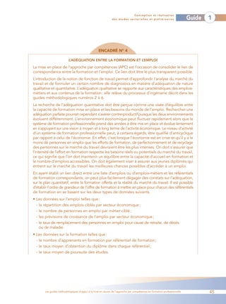 Conception et réalisation
                                                              des études sectorielles et préliminaires                    Guide   1




                                                   ENCADRÉ NO 4

                          L’ADÉQUATION ENTRE LA FORMATION ET L’EMPLOI

La mise en place de l’approche par compétences (APC) est l’occasion de consolider le lien de
correspondance entre la formation et l’emploi. Ce lien doit être le plus transparent possible.
L’introduction de la notion de fonction de travail permet d’approfondir l’analyse du marché du
travail et de formuler un certain nombre de diagnostics en matière d’adéquation de nature
qualitative et quantitative. L’adéquation qualitative se rapporte aux caractéristiques des emplois-
métiers et aux contenus de la formation : elle relève du processus d’ingénierie décrit dans les
guides méthodologiques numéros 2 à 6.
La recherche de l’adéquation quantitative doit être perçue comme une visée d’équilibre entre
la capacité de formation mise en place et les besoins du monde de l’emploi. Rechercher une
adéquation parfaite pourrait cependant s’avérer contre-productif puisque les deux environnements
évoluent différemment. L’environnement économique peut fluctuer rapidement alors que le
système de formation professionnelle prend des années à être mis en place et évolue lentement
en s’appuyant sur une vision à moyen et à long terme de l’activité économique. Le niveau d’activité
d’un système de formation professionnelle peut, à certains égards, être qualifié d’anticyclique
par rapport à celui de l’économie. En effet, c’est lorsque l’économie est en crise et qu’il y a le
moins de personnes en emploi que les efforts de formation, de perfectionnement et de recyclage
des personnes sur le marché du travail devraient être les plus intenses. On doit s’assurer que
l’intensité de l’effort en formation respecte les besoins réels ou potentiels du marché du travail,
ce qui signifie que l’on doit maintenir un équilibre entre la capacité d’accueil en formation et
le nombre d’emplois accessibles. On doit également viser à assurer aux jeunes diplômés qui
entrent sur le marché du travail les meilleures chances possibles d’accéder à un emploi.
En ayant établi un lien direct entre une liste d’emplois ou d’emplois-métiers et les référentiels
de formation correspondants, on peut plus facilement dégager des constats sur l’adéquation,
sur le plan quantitatif, entre la formation offerte et la réalité du marché du travail. Il est possible
d’établir l’ordre de grandeur de l’offre de formation à mettre en place pour chacun des référentiels
de formation en se basant sur les deux types de données suivants.
• Les données sur l’emploi telles que :
  - la répartition des emplois ciblés par secteur économique ;
  - le nombre de personnes en emploi par métier ciblé ;
  - les prévisions de croissance de l’emploi par secteur économique ;
  - le taux de remplacement des personnes en emploi pour cause de retraite, de décès
    ou de maladie.
• Les données sur la formation telles que :
  - le nombre d’apprenants en formation par référentiel de formation ;
  - le taux moyen d’obtention du diplôme dans chaque référentiel ;
  - le taux moyen de poursuite des études.




       Les guides méthodologiques d’appui à la mise en œuvre de l’approche par compétences en formation professionnelle           45
 