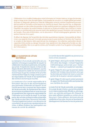 Conception et réalisation
Guide     1            des études sectorielles et préliminaires




           L’élaboration d’un modèle d’adéquation entre la formation et l’emploi basé sur ce type de données
           exige un large accès à des données fiables. Il est possible de concevoir un modèle global permettant
           de poser un diagnostic général sur l’état de l’adéquation entre le nombre d’apprenants pouvant
           être accueillis en formation et les besoins du marché du travail. Dans tous les cas, ce diagnostic
           devra reposer sur des ordres de grandeur et des verdicts portant sur quelques catégories comme
           l’équilibre, les surplus, les surplus sévères, la pénurie ou la pénurie sévère, sans chercher à mettre
           en avant un nombre précis qui pourrait varier très rapidement suivant l’évolution de la situation
           de l’emploi. (Pour plus d’information, voir le document no 49 de la bibliographie générale. Voir la
           section Internet à ce sujet.)
           À défaut de disposer de l’ensemble des données quantitatives requises, il est possible de déter-
           miner une capacité d’accueil minimale qui pourra par la suite évoluer en fonction de l’insertion
           en emploi et des besoins réels exprimés par les employeurs. Une attention particulière devrait
           cependant être portée au danger de poser trop rapidement des diagnostics fondés sur des
           données partielles. (Voir à ce sujet le contenu de l’encadré numéro 3 sur la gestion et les pièges
           de l’information.)




        5.4 LA VALIDATION DE L’ÉTUDE                                        Le comité devrait être appelé à se prononcer au
            SECTORIELLE                                                     moins à trois occasions :
        La réalisation d’une étude sectorielle est une                      • après l’étape I, alors que le mandat, l’échéancier
        opération d’envergure susceptible de requérir la                      et le cahier des charges —incluant l’approche
        collaboration de plusieurs partenaires, tant publics                  méthodologique préconisée pour réaliser
        que privés. Il importe de s’assurer, à chacune des                    l’étude — seraient principalement abordés ;
        étapes clés de la démarche de réalisation, que les
                                                                            • après l’étape IV, alors que les premiers textes
        travaux traduisent la réalité de l’environnement
        économique et que les constats et les priorités                       résultant de l’analyse documentaire ainsi que
        mentionnés font l’objet d’un large consensus parmi                    les données permettant de tracer un premier
        les responsables de l’étude et les représentants                      portrait de la situation seraient présentés ;
        des secteurs économiques touchés.                                   • après l’étape VI, alors que la version provisoire
        La constitution d’un comité responsable de la                         du rapport de l’étude sectorielle serait présentée
        formulation des avis et des recommandations                           aux membres du comité.
        peut permettre d’atteindre cet objectif. Un tel
        comité devrait être composé des responsables                        Le texte final de l’étude sectorielle, accompagné
        de l’étude sectorielle, de représentants des milieux                d’un projet de plan d’action, pourrait être présenté
        économiques et professionnels en cause ainsi que                    à une instance partenariale officielle ou, plus large-
        de représentants des organismes responsables de                     ment, aux autorités politiques afin d’assurer la
        l’information sur le marché du travail. Si une large                plus vaste adhésion possible au contenu de ce
        partie des activités professionnelles présentées                    document. Cette adhésion donnerait plus de
        par l’étude se situe dans l’économie informelle,                    crédibilité au futur plan d’action et favoriserait le
        il faudrait également prévoir une démarche de                       développement de diverses formes de partenariat.
        consultation de personnes représentatives du
        milieu, à défaut d’obtenir leur participation aux
        travaux du comité de validation.




46                Les guides méthodologiques d’appui à la mise en œuvre de l’approche par compétences en formation professionnelle
 