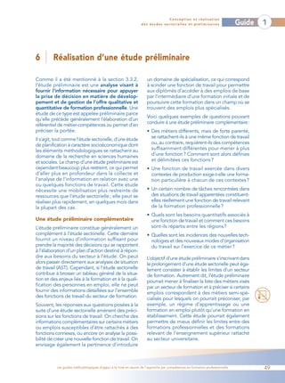 Conception et réalisation
                                                                  des études sectorielles et préliminaires                    Guide   1



6        Réalisation d’une étude préliminaire

Comme il a été mentionné à la section 3.3.2,                         un domaine de spécialisation, ce qui correspond
l’étude préliminaire est une analyse visant à                        à scinder une fonction de travail pour permettre
fournir l’information nécessaire pour appuyer                        aux diplômés d’accéder à des emplois de base
la prise de décision en matière de dévelop-                          par l’intermédiaire d’une formation initiale et de
pement et de gestion de l’offre qualitative et                       poursuivre cette formation dans un champ où se
quantitative de formation professionnelle. Une                       trouvent des emplois plus spécialisés.
étude de ce type est appelée préliminaire parce
                                                                     Voici quelques exemples de questions pouvant
qu’elle précède généralement l’élaboration d’un
                                                                     conduire à une étude préliminaire complémentaire:
référentiel de métier-compétences ou permet d’en
préciser la portée.                                                  • Des métiers différents, mais de forte parenté,
Il s’agit, tout comme l’étude sectorielle, d’une étude                 se rattachent-ils à une même fonction de travail
de planification à caractère socioéconomique dont                      ou, au contraire, requièrent-ils des compétences
les éléments méthodologiques se rattachent au                          suffisamment différentes pour mener à plus
domaine de la recherche en sciences humaines                           d’une fonction ? Comment sont alors définies
et sociales. Le champ d’une étude préliminaire est                     et délimitées ces fonctions ?
cependant beaucoup plus restreint, ce qui permet                     • Une fonction de travail exercée dans divers
d’aller plus en profondeur dans la collecte et                         contextes de production exige-t-elle une forma-
l’analyse de l’information en relation avec une                        tion particulière à chacun de ces contextes ?
ou quelques fonctions de travail. Cette étude
nécessite une mobilisation plus restreinte de                        • Un certain nombre de tâches rencontrées dans
ressources que l’étude sectorielle ; elle peut se                      des situations de travail apparentées constituent-
réaliser plus rapidement, en quelques mois dans                        elles réellement une fonction de travail relevant
la plupart des cas.                                                    de la formation professionnelle ?
                                                                     • Quels sont les besoins quantitatifs associés à
Une étude préliminaire complémentaire                                  une fonction de travail et comment ces besoins
L’étude préliminaire constitue généralement un                         sont-ils répartis entre les régions ?
complément à l’étude sectorielle. Cette dernière                     • Quelles sont les incidences des nouvelles tech-
fournit un niveau d’information suffisant pour                         nologies et des nouveaux modes d’organisation
prendre la majorité des décisions qui se rapportent                    du travail sur l’exercice de ce métier ?
à l’élaboration d’un plan d’action destiné à répon-
dre aux besoins du secteur à l’étude. On peut                        L’objectif d’une étude préliminaire s’inscrivant dans
alors passer directement aux analyses de situation                   le prolongement d’une étude sectorielle peut éga-
de travail (AST). Cependant, si l’étude sectorielle                  lement consister à établir les limites d’un secteur
contribue à brosser un tableau général de la situa-                  de formation. Autrement dit, l’étude préliminaire
tion et des enjeux liés à la formation et à la quali-                pourrait mener à finaliser la liste des métiers visés
fication des personnes en emploi, elle ne peut                       par un secteur de formation et à préciser si certains
fournir des informations détaillées sur l’ensemble                   emplois correspondent à des métiers semi-spé-
des fonctions de travail du secteur de formation.                    cialisés pour lesquels on pourrait préconiser, par
Souvent, les réponses aux questions posées à la                      exemple, un régime d’apprentissage ou une
suite d’une étude sectorielle amènent des préci-                     formation en emploi plutôt qu’une formation en
sions sur les fonctions de travail. On cherche des                   établissement. Cette étude pourrait également
informations complémentaires sur certains métiers                    permettre de mieux définir les limites entre des
ou emplois susceptibles d’être rattachés à des                       formations professionnelles et des formations
fonctions connexes, ou encore on analyse la possi-                   relevant de l’enseignement supérieur rattaché
bilité de créer une nouvelle fonction de travail. On                 au secteur universitaire.
envisage également la pertinence d’introduire



           Les guides méthodologiques d’appui à la mise en œuvre de l’approche par compétences en formation professionnelle           49
 
