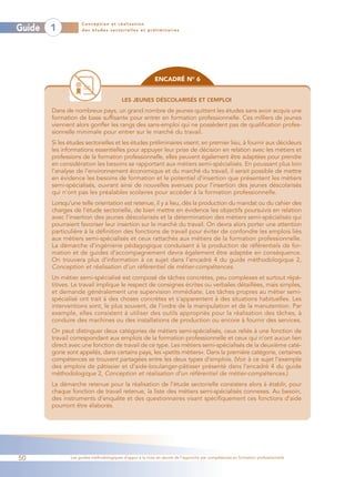 Conception et réalisation
Guide   1           des études sectorielles et préliminaires




                                                           ENCADRÉ NO 6


                                         LES JEUNES DÉSCOLARISÉS ET L’EMPLOI
        Dans de nombreux pays, un grand nombre de jeunes quittent les études sans avoir acquis une
        formation de base suffisante pour entrer en formation professionnelle. Ces milliers de jeunes
        viennent alors gonfler les rangs des sans-emploi qui ne possèdent pas de qualification profes-
        sionnelle minimale pour entrer sur le marché du travail.
        Si les études sectorielles et les études préliminaires visent, en premier lieu, à fournir aux décideurs
        les informations essentielles pour appuyer leur prise de décision en relation avec les métiers et
        professions de la formation professionnelle, elles peuvent également être adaptées pour prendre
        en considération les besoins se rapportant aux métiers semi-spécialisés. En poussant plus loin
        l’analyse de l’environnement économique et du marché du travail, il serait possible de mettre
        en évidence les besoins de formation et le potentiel d’insertion que présentent les métiers
        semi-spécialisés, ouvrant ainsi de nouvelles avenues pour l’insertion des jeunes déscolarisés
        qui n’ont pas les préalables scolaires pour accéder à la formation professionnelle.
        Lorsqu’une telle orientation est retenue, il y a lieu, dès la production du mandat ou du cahier des
        charges de l’étude sectorielle, de bien mettre en évidence les objectifs poursuivis en relation
        avec l’insertion des jeunes déscolarisés et la détermination des métiers semi-spécialisés qui
        pourraient favoriser leur insertion sur le marché du travail. On devra alors porter une attention
        particulière à la définition des fonctions de travail pour éviter de confondre les emplois liés
        aux métiers semi-spécialisés et ceux rattachés aux métiers de la formation professionnelle.
        La démarche d’ingénierie pédagogique conduisant à la production de référentiels de for-
        mation et de guides d’accompagnement devra également être adaptée en conséquence.
        On trouvera plus d’information à ce sujet dans l’encadré 4 du guide méthodologique 2,
        Conception et réalisation d’un référentiel de métier-compétences.
        Un métier semi-spécialisé est composé de tâches concrètes, peu complexes et surtout répé-
        titives. Le travail implique le respect de consignes écrites ou verbales détaillées, mais simples,
        et demande généralement une supervision immédiate. Les tâches propres au métier semi-
        spécialisé ont trait à des choses concrètes et s’apparentent à des situations habituelles. Les
        interventions sont, le plus souvent, de l’ordre de la manipulation et de la manutention. Par
        exemple, elles consistent à utiliser des outils appropriés pour la réalisation des tâches, à
        conduire des machines ou des installations de production ou encore à fournir des services.
        On peut distinguer deux catégories de métiers semi-spécialisés, ceux reliés à une fonction de
        travail correspondant aux emplois de la formation professionnelle et ceux qui n’ont aucun lien
        direct avec une fonction de travail de ce type. Les métiers semi-spécialisés de la deuxième caté-
        gorie sont appelés, dans certains pays, les «petits métiers». Dans la première catégorie, certaines
        compétences se trouvent partagées entre les deux types d’emplois. (Voir à ce sujet l’exemple
        des emplois de pâtissier et d’aide-boulanger-pâtisser présenté dans l’encadré 4 du guide
        méthodologique 2, Conception et réalisation d’un référentiel de métier-compétences.)
        La démarche retenue pour la réalisation de l’étude sectorielle consistera alors à établir, pour
        chaque fonction de travail retenue, la liste des métiers semi-spécialisés connexes. Au besoin,
        des instruments d’enquête et des questionnaires visant spécifiquement ces fonctions d’aide
        pourront être élaborés.




50             Les guides méthodologiques d’appui à la mise en œuvre de l’approche par compétences en formation professionnelle
 