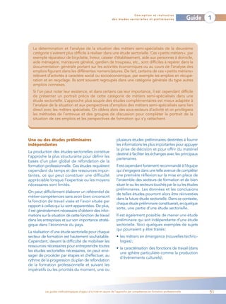 Conception et réalisation
                                                                 des études sectorielles et préliminaires                    Guide   1



   La détermination et l’analyse de la situation des métiers semi-spécialisés de la deuxième
   catégorie s’avèrent plus difficile à réaliser dans une étude sectorielle. Ces «petits métiers», par
   exemple réparateur de bicyclette, livreur, caissier d’établissement, aide aux personnes à domicile,
   aide ménagère, manœuvre général, gardien de troupeau, etc., sont difficiles à repérer dans la
   documentation générale portant sur les activités économiques ou au cours de l’analyse des
   emplois figurant dans les différentes nomenclatures. De fait, certains de ces « petits métiers »
   relèvent d’activités à caractère social ou socioéconomique, par exemple les emplois en récupé-
   ration et en recyclage. Ils sont souvent regroupés dans une catégorie générale du type autres
   emplois connexes.
   Si l’on peut noter leur existence, et dans certains cas leur importance, il est cependant difficile
   de présenter un portrait précis de cette catégorie de métiers semi-spécialisés dans une
   étude sectorielle. L’approche plus souple des études complémentaires est mieux adaptée à
   l’analyse de la situation et aux perspectives d’emplois des métiers semi-spécialisés sans lien
   direct avec les métiers spécialisés. On ciblera alors des sous-secteurs d’activité et on privilégiera
   les méthodes de l’entrevue et des groupes de discussion pour compléter le portrait de la
   situation de ces emplois et les perspectives de formation qui s’y rattachent.




Une ou des études préliminaires                                     plusieurs études préliminaires destinées à fournir
indépendantes                                                       les informations les plus importantes pour appuyer
                                                                    la prise de décision et pour offrir du matériel
La production des études sectorielles constitue
                                                                    destiné à faciliter les échanges avec les principaux
l’approche la plus structurante pour définir les
                                                                    partenaires.
bases d’un plan global de refondation de la
formation professionnelle. Ces études requièrent                    Il est cependant fortement recommandé à l’équipe
cependant du temps et des ressources impor-                         qui s’engagera dans une telle avenue de compléter
tantes, ce qui peut constituer une difficulté                       une première réflexion sur la mise en place de
appréciable lorsque l’expertise ou les moyens                       l’ensemble des secteurs de formation et de bien
nécessaires sont limités.                                           situer le ou les secteurs touchés par la ou les études
                                                                    préliminaires. Les données et les conclusions
On peut difficilement élaborer un référentiel de
                                                                    de telles études pourront alors être réinvesties
métier-compétences sans avoir bien circonscrit
                                                                    dans la future étude sectorielle. Dans ce contexte,
la fonction de travail visée et l’avoir située par
                                                                    chaque étude préliminaire constituerait, en quelque
rapport à celles qui lui sont apparentées. De plus,
                                                                    sorte, une partie d’une étude sectorielle.
il est généralement nécessaire d’obtenir des infor-
mations sur la situation de cette fonction de travail               Il est également possible de mener une étude
dans les entreprises et sur son importance straté-                  préliminaire qui soit indépendante d’une étude
gique dans l’économie du pays.                                      sectorielle. Voici quelques exemples de sujets
                                                                    qui pourraient y être traités :
La réalisation d’une étude sectorielle pour chaque
secteur de formation est hautement souhaitable.                     • les métiers en émergence (nouvelles techno-
Cependant, devant la difficulté de mobiliser les                      logies) ;
ressources nécessaires pour entreprendre toutes
                                                                    • la caractérisation des fonctions de travail (dans
les études sectorielles nécessaires, on peut envi-
                                                                      une sphère particulière comme la production
sager de procéder par étapes et d’effectuer, au
                                                                      d’événements culturels) ;
rythme de la progression du plan de refondation
de la formation professionnelle et suivant les
impératifs ou les priorités du moment, une ou




          Les guides méthodologiques d’appui à la mise en œuvre de l’approche par compétences en formation professionnelle           51
 