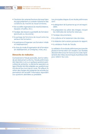 Conception et réalisation
Guide     1            des études sectorielles et préliminaires




        • l’évolution de certaines fonctions de travail dans                Les principales étapes d’une étude préliminaire
          les pays présentant un contexte industriel et des                 sont :
          conditions du marché du travail similaires ;
                                                                            • la désignation de la personne qui en est respon-
        • les nouvelles organisations du travail (à distance,                 sable;
          équipes virtuelles, etc.) ;
                                                                            • la préparation du cahier des charges, incluant
        • l’analyse des besoins quantitatifs de formation                     les méthodes de recherche retenues ;
          (ponctuels ou récurrents) ;
                                                                            • l’analyse documentaire ;
        • le partage de fonctions de travail entre les
                                                                            • la collecte et le traitement des données ;
          secteurs de formation ;
                                                                            • la rédaction de la version provisoire du rapport;
        • la pertinence d’organiser une formation initiale
          en établissement ;                                                • la validation finale de l’étude.
        • le choix du mode d’organisation de la formation
                                                                            La validation d’une étude préliminaire peut prendre
          (en établissement, en entreprise, mixte, etc.).
                                                                            plusieurs formes selon son ampleur. Les résultats
                                                                            devraient être à tout le moins soumis à des repré-
        Démarche de réalisation                                             sentants des milieux économiques et professionnels
                                                                            pour obtenir leur avis.
        Contrairement à l’étude sectorielle, dont la métho-
        de est relativement uniforme, l’étude préliminaire
        doit répondre à une ou à quelques questions parti-
        culières de recherche. La démarche associée à ce
        type d’étude doit être adaptée aux questions qui
        ont donné lieu à sa mise en route. Par ailleurs, le
        cahier des charges doit présenter les activités qui
        permettront de recueillir l’information répondant
        aux questions abordées au préalable.




52                Les guides méthodologiques d’appui à la mise en œuvre de l’approche par compétences en formation professionnelle
 