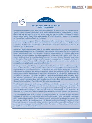 Conception et réalisation
                                                              des études sectorielles et préliminaires                    Guide   1




                                                   ENCADRÉ NO 7


                                 PRISE EN CONSIDÉRATION DES BESOINS
                                         DU SECTEUR INFORMEL

L’économie informelle fait partie de la réalité de tous les pays du monde, dans une certaine mesure.
Son importance varie selon les milieux et les environnements. Dans les pays en développement,
elle occupe une plus grande place puisqu’une proportion importante des activités de la majorité
des secteurs d’activité économique y est associée. C’est principalement le cas pour les secteurs
de l’agriculture traditionnelle et de l’artisanat.
L’économie souterraine qui en découle échappe aux règles économiques et sociales ainsi qu’à
l’intervention de l’État. Du fait de la nature même de ces activités, il existe peu d’informations
permettant de décrire les caractéristiques de cette économie et de déterminer les besoins de
formation qui en découlent.
On ne peut cependant mettre en place ou procéder à la refondation d’un système de formation
professionnelle sans prendre en considération une aussi large partie de l’économie d’un pays. Les
études sectorielles doivent donc en tenir compte et présenter tout au moins un aperçu des
besoins de formation des personnes et des petites entreprises responsables de la mise en
marché de biens et de services réalisés de façon non formelle. On peut distinguer deux types
de démarches : la première s’inscrit dans les secteurs où les activités de production se situent
principalement dans l’économie formelle et la seconde, dans les secteurs où ces activités sont
principalement rattachées à l’économie informelle.
Dans le premier cas, dès l’étape de la planification et de la production du cahier des charges
d’une étude sectorielle, il y a lieu d’indiquer l’importance estimée de l’économie informelle dans
la production de biens et de services. L’élaboration des instruments d’enquête, la collecte,
le traitement et l’analyse des données devraient mettre en évidence la place occupée par
l’activité informelle, documenter la situation des emplois et déterminer les besoins de
formation qui leur sont rattachés. Au besoin, des interventions spéciales devraient avoir
lieu auprès d’intervenants du secteur informel de façon à mieux cerner cette réalité. On
trouvera plus d’information à ce sujet dans l’encadré numéro 2 du guide méthodologique 2,
Conception et réalisation d’un référentiel de métier-compétences.
Dans le deuxième cas, celui où la presque totalité des activités économiques se situent dans le
secteur informel, il est difficile de mener à terme une étude sectorielle qui respecte le cadre de
recherche présenté à la section 5. Une étude préliminaire ciblant une partie de l’activité d’un
secteur informel (par exemple la production du domaine de la poterie au sein du secteur de
l’artisanat ou la production maraîchère en agriculture traditionnelle) pourrait être entreprise.
 Les méthodes de collecte de données à privilégier dans un tel contexte seraient l’entrevue
basée sur un questionnaire, l’entrevue semi-structurée menée à partir d’un guide d’entrevue
et les groupes de discussion (focus group) mettant à contribution un guide d’animation. Une
attention particulière devrait être portée à la distribution territoriale et à la représentativité.
Dans tous les cas, un contact direct devrait être établi entre le responsable de l’étude et les
personnes reconnues pour fournir cette information. On insistera sur les avantages de la formation
pour obtenir une meilleure collaboration.




       Les guides méthodologiques d’appui à la mise en œuvre de l’approche par compétences en formation professionnelle           53
 
