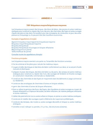 Conception et réalisation
                                                                 des études sectorielles et préliminaires                    Guide   1



                                                       ANNEXE 4


                         7281 Briqueteurs-maçons/briqueteuses-maçonnes

Les briqueteurs-maçons posent des briques, des blocs de béton, des pierres et autres matériaux
analogues pour construire ou réparer des murs, des arcs, des cheminées, des foyers et autres ouvrages
d’après des plans et des devis. Ils travaillent pour des compagnies de construction et pour des entre-
preneurs en briquetage ou ils peuvent être des travailleurs autonomes.

Exemples d’appellations d’emploi
Apprenti briqueteur-maçon/apprentie briqueteuse-maçonne
Briqueteur-maçon/briqueteuse-maçonne
Briqueteur/briqueteuse
Briqueteur/briqueteuse d’ouvrages en briques réfractaires
Maçon/maçonne en pierres
Tailleur/tailleuse de pierres
Consulter toutes les appellations d’emploi

Fonctions principales
Les briqueteurs-maçons exercent une partie ou l’ensemble des fonctions suivantes :
• lire les schémas et les plans pour calculer les matériaux requis ;
• couper et tailler des briques et des blocs de béton conformément aux devis, en se servant d’outils
  manuels et électriques ;
• préparer et poser des briques, des blocs de béton ou de pierre, des carreaux et autres matériaux
  analogues pour construire ou réparer des murs, des ouvrages de fondation et d’autres ouvrages
  en construction industrielle, commerciale ou résidentielle ;
• construire des cheminées et des foyers en maçonnerie dans les bâtiments à usage commercial
  ou résidentiel ;
• construire des enveloppes de cheminées d’usines en briques radiales ;
• garnir des cheminées d’usines de briques réfractaires ;
• faire ou refaire la garniture des fours, des foyers, des chaudières et autres ouvrages au moyen de
  briques réfractaires ou à l’épreuve des acides, de béton réfractaire, de matières plastiques réfractaires
  et autres matériaux ;
• réaliser des parements de murs ou autres surfaces en briques, en pierres ou autres matériaux analogues;
• construire et installer des ouvrages à partir d’éléments de maçonnerie préfabriqués ;
• construire des terrasses, des murets ou autres ouvrages décoratifs en briques ou autres matériaux
  analogues ;
• remettre à neuf, nettoyer ou peindre, s’il y a lieu, des structures existantes.




          Les guides méthodologiques d’appui à la mise en œuvre de l’approche par compétences en formation professionnelle           61
 
