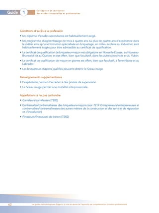 Conception et réalisation
Guide     1            des études sectorielles et préliminaires




        Conditions d’accès à la profession
        • Un diplôme d’études secondaires est habituellement exigé.
        • Un programme d’apprentissage de trois à quatre ans ou plus de quatre ans d’expérience dans
          le métier ainsi qu’une formation spécialisée en briquetage, en milieu scolaire ou industriel, sont
          habituellement exigés pour être admissible au certificat de qualification.
        • Le certificat de qualification de briqueteur-maçon est obligatoire en Nouvelle-Écosse, au Nouveau-
          Brunswick et au Québec et est offert, bien que facultatif, dans les autres provinces et au Yukon.
        • Le certificat de qualification de maçon en pierres est offert, bien que facultatif, à Terre-Neuve et au
          Labrador.
        • Les briqueteurs-maçons qualifiés peuvent obtenir le Sceau rouge.

        Renseignements supplémentaires
        • L’expérience permet d’accéder à des postes de supervision.
        • Le Sceau rouge permet une mobilité interprovinciale.


        Appellations à ne pas confondre
        • Carreleurs/carreleuses (7283)
        • Contremaître/contremaîtresse des briqueteurs-maçons (voir 7219 Entrepreneurs/entrepreneuses et
          contremaîtres/contremaîtresses des autres métiers de la construction et des services de réparation
          et d’installation)
        • Finisseurs/finisseuses de béton (7282)




62                Les guides méthodologiques d’appui à la mise en œuvre de l’approche par compétences en formation professionnelle
 