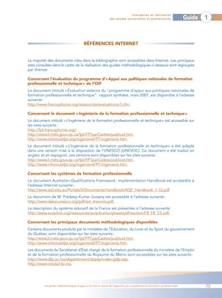 Conception et réalisation
                                                                des études sectorielles et préliminaires                    Guide   1



                                          RÉFÉRENCES INTERNET


La majorité des documents cités dans la bibliographie sont accessibles dans Internet. Les principaux
sites consultés dans le cadre de la réalisation des guides méthodologiques ci-dessous sont regroupés
par thèmes.

Concernant l’évaluation du programme d’«Appui aux politiques nationales de formation
professionnelle et technique » de l’OIF
Le document intitulé « Évaluation externe du "programme d’appui aux politiques nationales de
formation professionnelle et technique" : rapport synthèse, mars 2007, est disponible à l’adresse
suivante :
http://www.francophonie.org/ressources/evaluationsv1.cfm.

Concernant le document « Ingénierie de la formation professionnelle et technique »
Le document intitulé «L’Ingénierie de la formation professionnelle et technique» est accessible sur
les sites suivants :
http://fpt-francophonie.org/.
http://www3.mels.gouv.qc.ca/fpt/FPTparCadres/publicat.htm.
http://www.inforoutefpt.org/ingenierieFPT/ingenierie.htm.
Le document intitulé « L’Ingénierie de la formation professionnelle et technique » a été adapté
dans une version mise à la disposition de l’UNESCO (UNEVOC). Ce document a été traduit en
anglais et en espagnol, ces versions sont disponibles sur les sites suivants :
http://www3.mels.gouv.qc.ca/fpt/FPTparCadres/publicat.htm.
http://www.inforoutefpt.org/ingenierieFPT/ingenierie.htm.

Concernant les systèmes de formation professionnelle
Le document Australian Qualifications Framework : Implementation Handbook est accessible à
l’adresse Internet suivante :
http://www.aqf.edu.au/Portals/0/Documents/Handbook/AQF_Handbook_1-12.pdf
Le document de M. Pradeep Kumar Joosery est accessible à l’adresse suivante :
http://www.dakar.unesco.org/pdf/svt_maurice.pdf.
La description du système éducatif de la France est présentée à l’adresse suivante :
http://www.eurydice.org/ressources/eurydice/eurybase/pdf/section/FR_FR_C5.pdf.

Concernant les principaux documents méthodologiques disponibles
Certains documents produits par le ministère de l’Éducation, du Loisir et du Sport du gouvernement
du Québec sont disponibles sur les sites suivants :
http://www3.mels.gouv.qc.ca/fpt/FPTparCadres/publicat.htm.
http://www.inforoutefpt.org/ingenierieFPT/ingenierie.htm.
Les documents du Secrétariat d’État chargé de la formation professionnelle du ministère de l’Emploi
et de la formation professionnelle du Royaume du Maroc sont accessibles sur les sites suivants :
http://www.dfp.ac.ma/departement/dcpsp/index-gsfp.asp.
http://www.meda2-fp.ma.




         Les guides méthodologiques d’appui à la mise en œuvre de l’approche par compétences en formation professionnelle           75
 