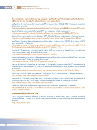 Conception et réalisation
Guide     1            des études sectorielles et préliminaires




        Concernant les nomenclatures, les cadres de certification, l’information sur les industries
        et le marché du travail, les sites suivants sont accessibles
        Le Système de classification des industries de l’Amérique du Nord (SCIAN) 2002 - Canada est accessible
        à l’adresse suivante :
        http://www.statcan.gc.ca/subjects-sujets/standard-norme/naics-scian/2002/naics-scian02l-fra.htm
        La classification des produits français (CPF) est accessible à l’adresse suivante :
        http://www.insee.fr/fr/methodes/default.asp?page=nomenclatures/cpf2003/cpf2003.htm
        Le site d’information sur le marché du travail (IMT) d’Emploi-Québec est accessible à l’adresse suivante:
        http://imt.emploiquebec.net/mtg/inter/noncache/contenu/asp/mtg941_accueil_fran_01.asp
        Les fiches métiers du Répertoire opérationnel des métiers et des emplois (ROME) de la France (ANPE)
        sont accessibles à l’adresse :
        http://www.anpe.fr/espacecandidat/romeligne/RliIndex.do;jsessionid=Lv9fzJRKkK
        TjyMn36ljrJrxgXQvdpQdG2G2kx9stRrh5LQnWpVTh!1618997797.
        Le site de l’Organisation internationale du travail (OIT) qui présente la Classification internationale
        type des professions est accessible à l’adresse :
        http://www.ilo.org/public/french/bureau/stat/isco/index.htm.
        Le site de Ressources humaines et Développement social Canada qui présente la Classification nationale
        des professions (CNP) est accessible à l’adresse :
        http://www5.rhdsc.gc.ca/NOC-CNP/app/training.aspx?lc=f.
        Le site de l’Institut national de la statistique et des études économiques (INSEE) qui présente la
        Nomenclature des professions et catégories socioprofessionnelles (PCS) de la France est accessible
        à l’adresse :
        http://www.insee.fr/fr/methodes/default.asp?page=nomenclatures/pcs2003/pcs2003.htm
        L’information sur le cadre européen de certifications (CEC) est accessible à l’adresse suivante :
        http://europa.eu/scadplus/leg/fr/cha/c11104.htm
        Le site de la Commission nationale de la certification professionnelle de la France qui présente le
        répertoire national des certifications professionnelles (RNCP) est accessible à l’adresse :
        http://www.cncp.gouv.fr/CNCP/index.php?cncp=rncp.
        Les fiches formation en formation diplômante de l’AFPA sont accessibles à l’adresse :
        http://www.afpa.fr/formations/les-offres-de-formation-et-vae/formation-diplomante/
        fiche/7104/macon.html.

        Concernant le modèle DACUM
        Les ouvrages et communications de M. Robert Norton sont accessibles à partir du site de recherche
        universitaire ÉRIC. En date du 9 janvier 2009, ces documents étaient accessibles à l’adresse Internet
        suivante :
        http://www.eric.ed.gov/




76                Les guides méthodologiques d’appui à la mise en œuvre de l’approche par compétences en formation professionnelle
 