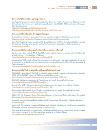 Conception et réalisation
                                                                 des études sectorielles et préliminaires                    Guide   1



Concernant les métiers semi-spécialisés
Le «Répertoire des métiers semi-spécialisés» et le document intitulé «Programmes d’études menant
à l’exercice d’un métier semi-spécialisés, guide administratif 2003-2004 » sont accessibles aux
adresses suivantes :
http://www.mels.gouv.qc.ca/sections/metiers/
http://www.inforoutefpt.org/ensemble_dossiers_meq/infodoc.asp

Concernant l’évaluation des apprentissages
Les diplômes français et les sujets d’examens associés sont présentés à l’adresse suivante :
http://www.crdp-montpellier.fr/ressources/examens/consultation/index.aspx
Les référentiels de formation appelés profils de qualification et profils de formation de la Communauté
française de Belgique ainsi que les outils d’évaluation sont accessibles à l’adresse suivante :
www.enseignement.be.

Concernant la formation professionnelle en secteur informel
Le document de travail de M. R. WALTER, intitulé « La formation en secteur informel, Note de
problématique » est accessible à l’adresse :
http://doc.abhatoo.net.ma/doc/spip.php?article2745
Le rapport de l’OIT intitulé «Travail décent et économie informelle» qui relate des études de cas sur
la formation et le développement des compétences dans l’économie informelle est accessible à
l’adresse suivante :
http://www.ilo.org/public/french/employment/infeco/index.htm.

Concernant la VAE, le portfolio et le portfolio numérique
PIGEASSOU, Jean, Daniel VIMONT. La validation des acquis de l’expérience à l’éducation nationale.
MEN, IGEN-IGAENR, novembre 2005. Accessible à l’adresse :
ftp://trf.education.gouv.fr/pub/edutel/syst/igaen/rapports/vae_2005.pdf.
DGESCO. Validation des acquis de l’expérience [en ligne]. Accessible à l’adresse :
http://eduscol.education.fr/D0077/accueil.htm.
Centre-inffo. VAE : Validation des acquis de l’expérience [en ligne]. Accessible à l’adresse :
http://www.centre-inffo.fr/article.php3?id_article=120.
Commission nationale de la certification professionnelle [en ligne]. Accessible à l’adresse :
http://www.cncp.gouv.fr/index.php?page=30.
CEDEFOP. The European Centre for the Development of Vocational Training [en ligne]. Accessible
à l’adresse : http://www.cedefop.europa.eu/.
Le portail français de la validation des acquis de l’expérience. Accessible à l’adresse suivante :
www.vae.gouv.fr.
Le site de la Communauté française de Belgique sur la validation des acquis de l’expérience est accessible
à l’adresse suivante : www.validationdescompetences.be.
Pour une recension des principaux sites de la Francophonie et une présentation des principaux
concepts en lien avec le portfolio, se référer au site de M. Robert Bibeau
http://www.robertbibeau.ca/portfolio.html.




          Les guides méthodologiques d’appui à la mise en œuvre de l’approche par compétences en formation professionnelle           77
 