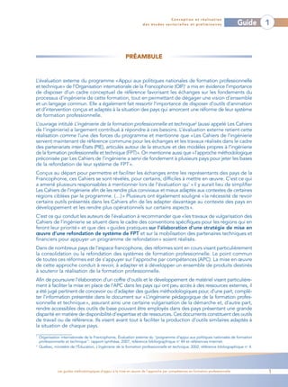 Conception et réalisation
                                                                      des études sectorielles et préliminaires                    Guide   1



                                                           PRÉAMBULE


L’évaluation externe du programme «Appui aux politiques nationales de formation professionnelle
et technique» de l’Organisation internationale de la Francophonie (OIF)1 a mis en évidence l’importance
de disposer d’un cadre conceptuel de référence favorisant les échanges sur les fondements du
processus d’ingénierie de cette formation, tout en permettant de dégager une vision d’ensemble
et un langage commun. Elle a également fait ressortir l’importance de disposer d’outils d’animation
et d’intervention conçus et adaptés à la situation des pays qui amorcent une réforme de leur système
de formation professionnelle.
L’ouvrage intitulé L’ingénierie de la formation professionnelle et technique2 (aussi appelé Les Cahiers
de l’ingénierie) a largement contribué à répondre à ces besoins. L’évaluation externe retient cette
réalisation comme l’une des forces du programme et mentionne que « Les Cahiers de l’ingénierie
servent maintenant de référence commune pour les échanges et les travaux réalisés dans le cadre
des partenariats inter-États (PIE), articulés autour de la structure et des modèles propres à l’ingénierie
de la formation professionnelle et technique (FPT)». On mentionne aussi que «l’approche méthodologique
préconisée par Les Cahiers de l’ingénierie a servi de fondement à plusieurs pays pour jeter les bases
de la refondation de leur système de FPT ».
Conçus au départ pour permettre et faciliter les échanges entre les représentants des pays de la
Francophonie, ces Cahiers se sont révélés, pour certains, difficiles à mettre en œuvre. C’est ce qui
a amené plusieurs responsables à mentionner lors de l’évaluation qu’ « il y aurait lieu de simplifier
Les Cahiers de l’ingénierie afin de les rendre plus conviviaux et mieux adaptés aux contextes de certaines
régions ciblées par le programme. (…) » Plusieurs ont également souligné « la nécessité de revoir
certains outils présentés dans les Cahiers afin de les adapter davantage au contexte des pays en
développement et les rendre plus opérationnels sur certains aspects ».
C’est ce qui conduit les auteurs de l’évaluation à recommander que «les travaux de vulgarisation des
Cahiers de l’ingénierie se situent dans le cadre des conventions spécifiques pour les régions qui en
feront leur priorité » et que des « guides pratiques sur l’élaboration d’une stratégie de mise en
œuvre d’une refondation de système de FPT et sur la mobilisation des partenaires techniques et
financiers pour appuyer un programme de refondation » soient réalisés.
Dans de nombreux pays de l’espace francophone, des réformes sont en cours visant particulièrement
la consolidation ou la refondation des systèmes de formation professionnelle. Le point commun
de toutes ces réformes est de s’appuyer sur l’approche par compétences (APC). La mise en œuvre
de cette approche conduit à revoir, à adapter et à développer un ensemble de produits destinés
à soutenir la réalisation de la formation professionnelle.
Afin de poursuivre l’élaboration d’un coffre d’outils et le développement de matériel visant particulière-
ment à faciliter la mise en place de l’APC dans les pays qui ont peu accès à des ressources externes, il
a été jugé pertinent de concevoir ou d’adapter des guides méthodologiques pour, d’une part, complé-
ter l’information présentée dans le document sur «L’ingénierie pédagogique de la formation profes-
sionnelle et technique », assurant ainsi une certaine vulgarisation de la démarche et, d’autre part,
rendre accessibles des outils de base pouvant être employés dans des pays présentant une grande
disparité en matière de disponibilité d’expertise et de ressources. Ces documents constituent des outils
de travail ou de référence. Ils visent avant tout à faciliter la production d’outils similaires adaptés à
la situation de chaque pays.
1
    Organisation internationale de la Francophonie, Évaluation externe du "programme d’appui aux politiques nationales de formation
    professionnelle et technique": rapport synthèse, 2007, référence bibliographique no 44 et références Internet.
2
    Québec, ministère de l’Éducation, L’ingénierie de la formation professionnelle et technique, 2002, référence bibliographique no 4.




               Les guides méthodologiques d’appui à la mise en œuvre de l’approche par compétences en formation professionnelle           1
 