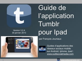 Guide de
                      l’application
                      Tumblr
     Version 3.2.4
    30 janvier 2013   pour Ipad
                      par François Jouniaux


                             Guides d’applications des
                             réseaux sociaux mobile
                             sur Android, Iphone, Ipad :
                             www.outilsocialmedia.com

1                                          www.outilsocialmedia.com
 