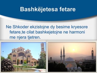 Bashkëjetesa fetare
Ne Shkoder ekzistojne dy besime kryesore
fetare,te cilat bashkejetojne ne harmoni
me njera tjetren.
 