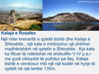 Kalaja e Rozafes
Një nder krenaritë e qytetit është dhe Kalaja e
Shkodrës , një kala e mirënjohur që shtrihet
madhërishëm në qytetin e Shkodrës . Kjo kala
ka filluar të ndërtohet në shekulllin V-IV p.e.r
me gurë ciklopikë të puthitur pa llaç. Kalaja
është e vendosur mbi një një kodër në hyrje të
qytetit në një lartësi 130m.
 