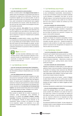 Le handicap auditif                                                      Le handicap psychique
• Lors des moments de communication :                                    Le handicap psychique entraîne parfois des réactions
Choisir un endroit calme où le visage est bien éclairé, le               ou des manifestations imprévisibles, déconcertantes. Il
salarié tutoré doit distinguer le mouvement des lèvres et                ne faut pas se formaliser à propos de certaines attitudes
l’expression du visage de son interlocuteur. S’assurer que               a priori décalées ou inadaptées. Ceci étant, en cas de
la personne regarde vers soi avant de parler, ne pas lui                 difficulté majeure, il est important de prendre contact avec
parler en tournant le dos ou en marchant, ne pas élever la               le référent de la personne sans oublier de l’en informer
voix, parler normalement et distinctement sans exagérer                  afin de ne pas rompre la relation de confiance qui s’est
les mouvements de la bouche, utiliser des phrases cour-
                                                                         instaurée avec elle.
tes ainsi que des mots simples et accompagner ses paro-
                                                                         • Lors des moments de communication :
les de gestes expressifs.
                                                                         Donner la possibilité à la personne de sortir de la pièce
D’une façon générale, être patient. Ne pas manifester
                                                                         afin d’écarter les éventuelles sensations d’oppression,
de signes d’agacement si le salarié tutoré demande à ce
                                                                         éviter de poser plusieurs fois la même question, de cou-
qu’on lui répète ce qui vient d’être dit, il doit faire un effort
                                                                         per les temps de parole de la personne. Proposer une
de concentration important pour comprendre, penser à uti-
                                                                         pause si cela semble nécessaire.
liser un papier et un crayon en n’imposant pas ce système
de communication.                                                        • Lors du travail pratique en entreprise :

Être attentif si le salarié tutoré « oralise » avec difficulté.          Repérer et anticiper les situations susceptibles d’entraî-
La compréhension de ses paroles peut être difficile au dé-               ner le stress. Certains comportements sont des signes
but, ne pas hésiter pas à le faire répéter. S’assurer d’avoir            d’anxiété, nervosité, repli sur soi… Essayer de repérer les
bien été compris lors des échanges en groupe, ces der-                   causes de cette anxiété et en parler avec la personne,
niers sont éprouvants pour une personne malentendante,                   prévenir la personne des changements et l’associer à la
s’adresser directement à la personne même en présence                    mise en place de ces derniers.
d’un interprète.
                                                                              Le handicap moteur
             Bon à savoir                                                • Lors de la préparation du premier entretien :
              Lors des rencontres inattendues avec le sala-              S’assurer que le salarié tutoré puisse parvenir au rendez-
  rié tutoré, penser à attirer doucement l’attention d’une               vous sans difficulté : les ascenseurs fonctionnent, une
  personne sourde ou malentendante afn de ne pas la                      place de stationnement est disponible à proximité, il n’y
  surprendre, en évitant de la toucher : certaines per-                  a pas d’obstacles inhabituels…, déterminer un chemin qui
  sonnes le vivent très mal.                                             lui sera facile d’accès : parking réservé, plans inclinés,
                                                                         portes plus larges…

     Le handicap mental                                                  • Lors des moments de communication :
                                                                         Regarder normalement le salarié tutoré. Si votre regard est
• Lors de l’arrivée de la personne dans l’entreprise :
                                                                         appuyé ou fuyant, il est source de gêne. Certaines personnes
L’aider à comprendre et à se repérer en donnant toutes
                                                                         en situation de handicap moteur éprouvent des difficultés
les informations pratiques indispensables pour vivre dans
                                                                         d’élocution, cela ne signifie pas pour autant que leurs capa-
l’entreprise.
                                                                         cités intellectuelles soient altérées. Il faut leur parler norma-
• Lors des déplacements de la personne :
                                                                         lement et leur laisser le temps de répondre.
Être compréhensif et ne pas hésiter à proposer son aide.
                                                                         Si la personne tutorée est en fauteuil : penser à dégager
Une personne handicapée mentale a parfois des difficul-
                                                                         la place devant votre bureau pour qu’elle puisse se placer
tés à évaluer le temps ou à se repérer dans ses déplace-
ments. Un imprévu peut la déstabiliser même si elle est                  correctement, s’asseoir afin de se placer à la même hauteur
autonome. S’assurer que la personne a compris l’itinéraire               physique de façon à établir une relation d’égalité qui facili-
qu’elle doit prendre et l’accompagner les premières fois.                tera l’échange.
Le plus important est de la sécuriser en lui donnant des                 S’adresser directement au salarié tutoré s’il est accompagné.
repères. Ces derniers doivent être précis et les consignes
                                                                         • Lors du travail pratique en entreprise :
décomposées étape par étape. S’adapter à son rythme.
                                                                         Laisser les passages libres pour que le salarié tutoré
• Lors des moments de communication :                                    puisse accéder sans difficulté à son poste de travail ou
Être souriant et attentif afin de mettre la personne en                  aux autres lieux, penser à ne pas placer les objets qu’il
confiance, parler normalement, sans infantiliser la                      doit utiliser en hauteur ou dans des endroits inaccessibles
personne, en utilisant des phrases simples, courtes,
                                                                         pour lui, marcher à côté de lui en respectant son allure
concrètes. S’adresser directement à la personne si elle
                                                                         lors des déplacements, lui proposer son aide en cas
est accompagnée. Prendre le temps d’écouter et de
                                                                         d’évacuation.
comprendre, laisser le temps à la personne de réagir
et de s’exprimer, répéter à la demande, et ce, sans                      Si la personne tutorée est en fauteuil : ne pas s’appuyer sur
manifester d’impatience, s’assurer que le message a bien                 le fauteuil roulant, ne pas le déplacer sans son autorisation.
été compris.                                                             Ce dernier « fait corps » avec elle.




                                                Devenir tuteur      14   Accompagner
 